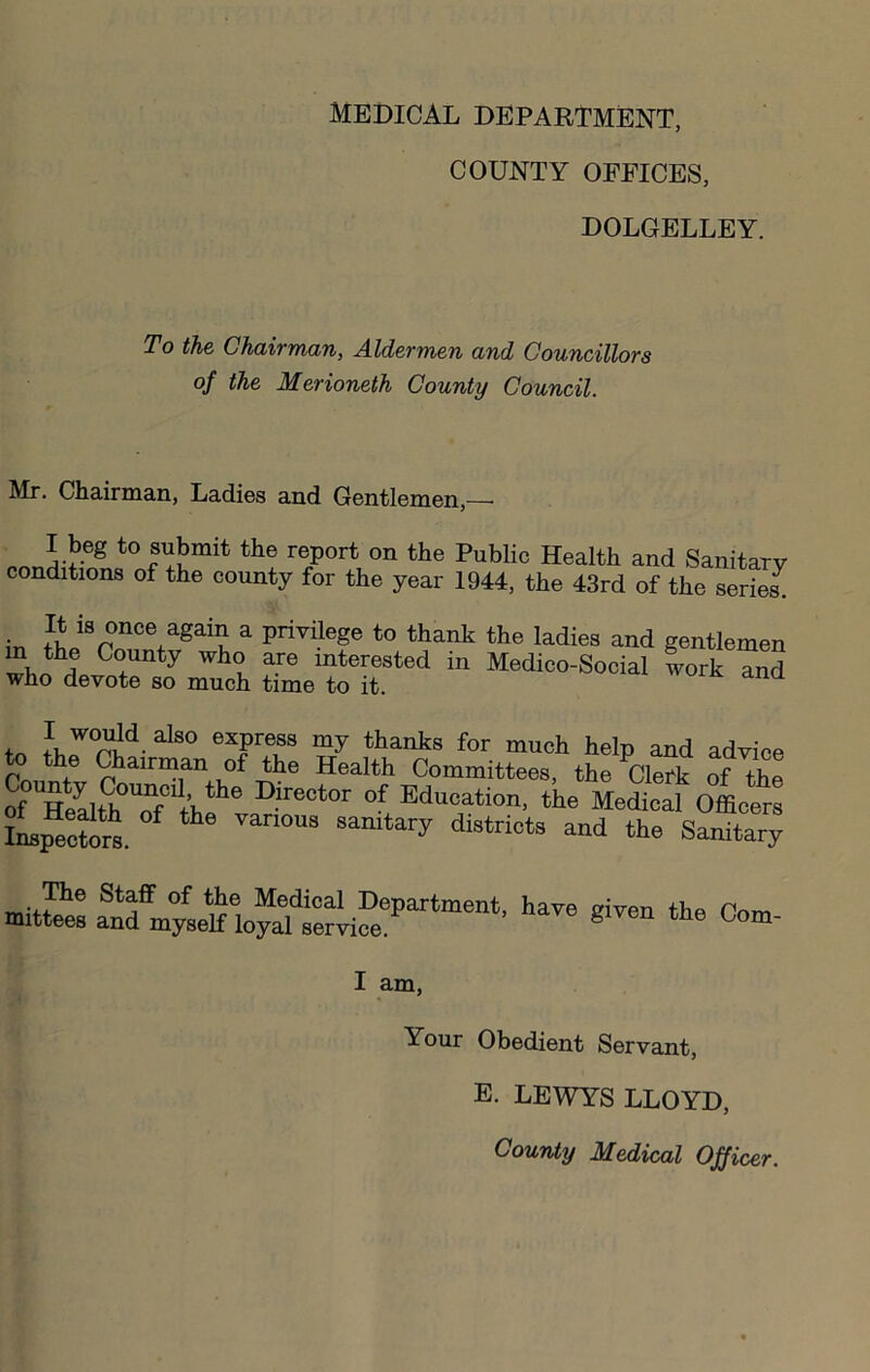 MEDICAL DEPARTMENT, COUNTY OFFICES, DOLGELLEY. To the Chairman, Aldermen and Councillors of the Merioneth County Council. Mr. Chairman, Ladies and Gentlemen,— to submit the report on the Public Health and Sanitary conditions of the county for the year 1944, the 43rd of the serie^ It is once again a privilege to thank the ladies and gentlemen ^ interested in Medico-Social work and who devote so much time to it. my thanks for much help and adyiee to the Chairman of the Health Committees, the Clerk of ^he S TaltoT/lf'’ of Education, the Medical Offlelm iL^cforl ^ ^ sanitary districts and the Sanitary ^e Staff of the Medical Department, hav( niittees and myself loyal service. given the Com- I am. Your Obedient Servant, E. LEWYS LLOYD, County Medical Officer.