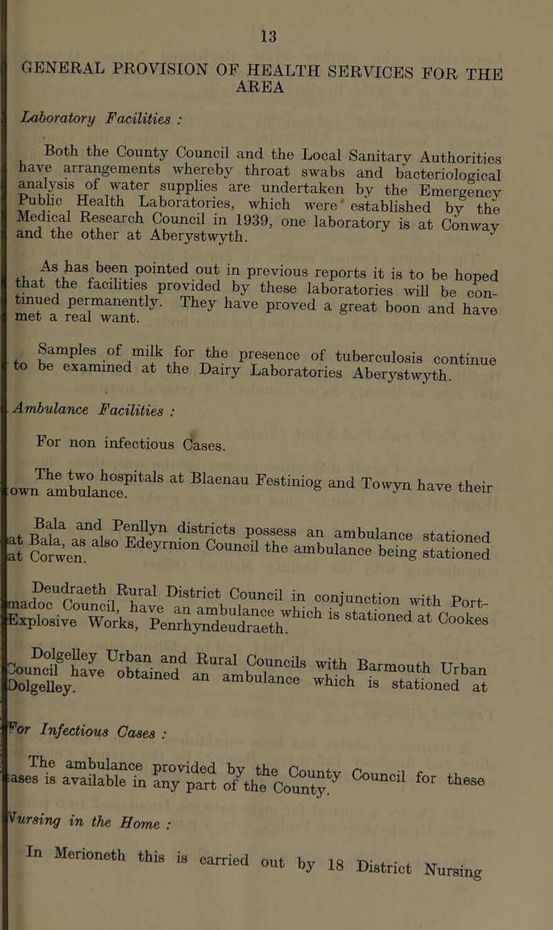 GENERAL PROVISION OF HEALTH SERVICES FOR THE AREA Laboratory Facilities : Both the County Council and the Local Sanitary Authorities have arrangements whereby throat swabs and bacteriological analysis of water supplies are undertaken by the Emergency 1 Laboratories, which were'established by the Medical Research Council in 1939, one laboratory is at Conway and the other at Aberystwyth. ^ i-u pointed out in previous reports it is to be hoped that the facilities provided by these laboratories will be con- tmued permanently. They have proved a great boon and have met a real want. tn .of niilk for the presence of tuberculosis continue to be examined at the Dairy Laboratories Aberystwyth. Ambulance Facilities : For non infectious Cases. The two hospitals at Blaenau own ambulance. Festiniog and Towyn have their .ts DolgeUey Urban and Rural Councils with Barmnnfi, tt u ^uncil have obtained an ambulance wWh DolgeUey. which is stationed at For Infectious Cases lasers a™!iable?n an7part omtcoum*’' lursing in the Home : In Merioneth this is carried out by 18 District Nursing