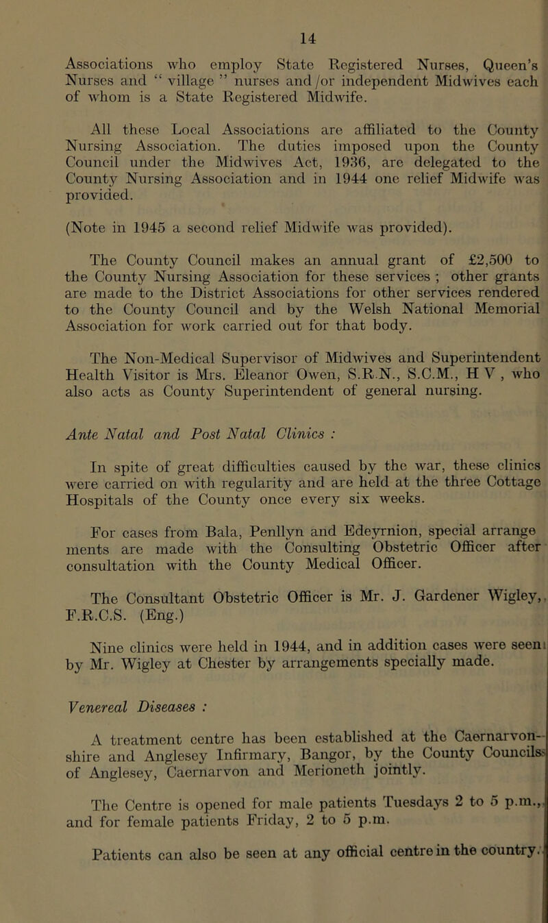 Associations who employ State Registered Nurses, Queen’s Nurses and “ village ” nurses and /or independent Midwives each of whom is a State Registered Midwife. All these Local Associations are affiliated to the County Nursing Association. The duties imposed upon the County Council under the Midwives Act, 1936, are delegated to the County Nursing Association and in 1944 one relief Midwife was provided. (Note in 1945 a second relief Midwife Avas provided). The County Council makes an annual grant of £2,500 to the County Nursing Association for these services ; other grants are made to the District Associations for other services rendered to the County Council and by the Welsh National Memorial Association for work carried out for that body. The Non-Medical Supervisor of Midwives and Superintendent Health Visitor is Mrs. Eleanor Owen, S.R.N., S.C.M., H V , who also acts as County Superintendent of general nursing. Ante Natal and Post Natal Clinics : In spite of great difficulties caused by the war, these clinics were carried on with regularity and are held at the three Cottage Hospitals of the County once every six Aveeks. For cases from Bala, Penllyn and Edeyrnion, special arrange inents are made with the Consulting Obstetric Officer after consultation with the County Medical Officer. The Consultant Obstetric Officer is Mr. J. Gardener Wigley,, F.R.C.S. (Eng.) Nine clinics were held in 1944, and in addition cases Avere seem by Mr. Wigley at Chester by arrangements specially made. Venereal Diseases : A treatment centre has been established at the Caernarvon- shire and Anglesey Infirmary, Bangor, by the County CouncUss of Anglesey, Caernarvon and Merioneth jointly. The Centre is opened for male patients Tuesdays 2 to 5 p.m.,. and for female patients Friday, 2 to 5 p.m. Patients can also be seen at any official centre in the country.