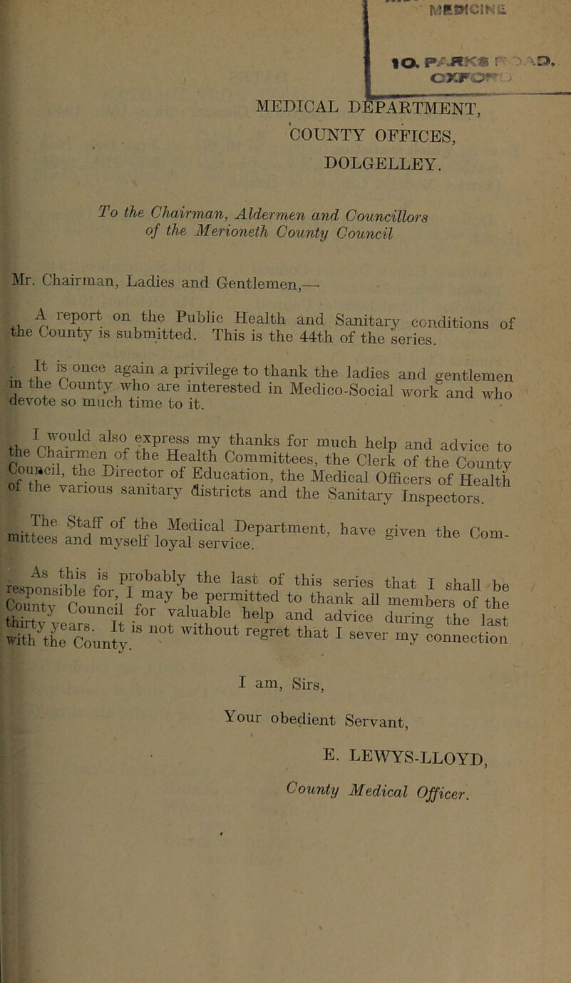 MRWClKli lO. r OAa.. OXFO^'Lj MEDICAL DEPARTMENt7 COUNTY OFFICES, DOLGELLEY. To the Chairman, Aldermen and Councillors of the Merioneth County Council Mr. Chairman, Ladies and Gentlemen,— +V, n Public Health and Sanitary conditions of the County is submitted. This is the 44th of the series. It re once again a privilege to thank the ladies and gentlemen m the County who are interested in Medico-Social work and who devote so much time to it. - .V, express my thanks for much help and advice to the Chairmen of the Health Committees, the Clerk of the County Council, the Director of Education, the Medical Officers of Health of the various saintary districts and the Sanitary Inspectors As this is probably the last of this serip<? T cU.,11 v responsible for, I may be permitted to thank all members of the County Council for raluable help and advice d”rSv the lltt Co„n'4“ ^ -.r oonnLt^l I am. Sirs, Your obedient Servant, E. LEWYS-LLOYD, County Medical Officer.