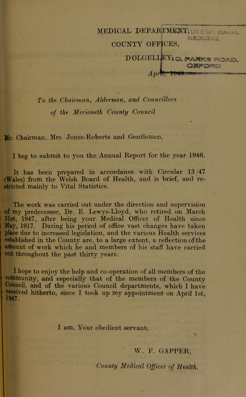 \ M£l^lCh\c COUNTY OFFICES, D OLGELL EY| o, PAat>C« P?OAD, Apt J To the Chairman, Aldermen, and Councillors of the Merioneth Coiinty Council Mr. Chairman, Mrs. Jones-Roberts and Gentlemen, I beg to submit to you the Annual Report for the year 1946. It has been prepared in accordance with Circular 13 /47 (Wales) from the Welsh Board of Health, and is brief, and re- ^ricted mainly to Vital Statistics. The work was carried out under the direction and supervision of my predecessor. Dr. E. Lewys-Lloyd, who retired on March j 31st, 1947, after being your Medical Officer of Health since May, 1917. During his period of office vast changes have taken place due to increased legislation, and the various Health services established in the County are, to a large extent, a reflection of the amount of work which he and members of his staff have carried out throughout the past thirty years. I hope to enjoy the help and co-operation of all members of the community, and especially that of the members of the County Council, and of the various Council departments, which I have received hitherto, since I took up my appointment on April 1st, I am. Your obedient servant. W. F. GAPPER, County Medical Officer of Health.