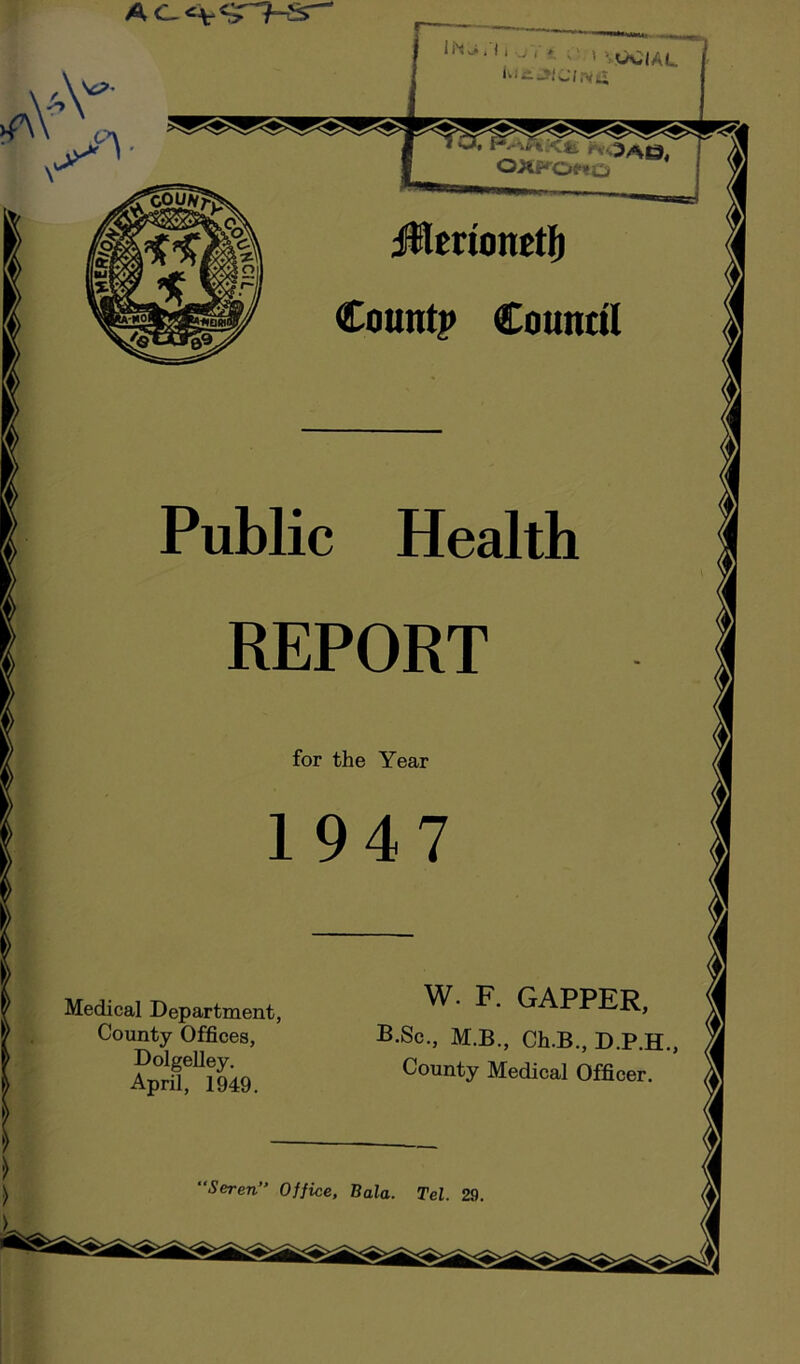 jHerionetli Countp Council Public Health REPORT for the Year 1947 Medical Department, County Offices, Dolgelley. April, 1949. W. F. GAPPER, B.Sc., M.B., Ch.B., D.P.H., County Medical Officer. Seren” Office, Bala. Tel. 29.