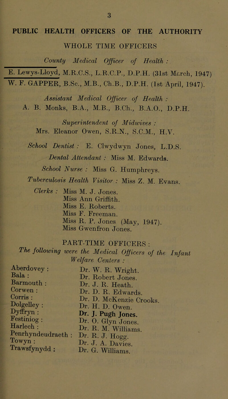 PUBLIC HEALTH OFFICERS OF THE AUTHORITY WHOLE TIME OFFICERS County Medical Officer of Health : E. Lewys-Lloyd, M.R.C.S., L.R.C.P., D.P.H. (3Ist Me.rch, 1947) W. F. GAPPER, B.Sc., M.B., Ch.B., D.P.H. (1st April, 1947). Assistant Medical Officer of Health : A. B. Monks, B.A., M.B., B.Ch., B.A.O., D.P.H. Superintendent of Midwives : Mrs. Eleanor Owen, S.R.N., S.C.M., H.V. School Dentist : E. Clwydwyn Jones, L.D.S. Dental Attendant : Miss M. Edwards. School Nurse : Miss G. Humphreys. Tuberculosis Health Visitor : Miss Z. M. Evans. Clerks : Miss M. J. Jones. Miss Ann Griffith. Miss E. Roberts. Miss F. Freeman. Miss R. P. Jones (May, 1947). Miss Gwenfron Jones. PART-TIME OFFICERS : The following were the Medical Officers of the Infant Welfare Centers : Aberdovey : Bala : Barmouth : Corwen : Corris : DolgeUey ; Dyffryri : Festiniog : Harlech : Penrhyndeudraeth : Towyn : Trawsfynydd ; Dr. J. A. Davies. Dr. G. Williams. Dr. H. D. Owen. Dr. J. Pugh Jones. Dr. 0. Glyn Jones. Dr. R. M. Williams. Dr. R. J. Hogg. Dr. D. McKenzie Crooks. Dr. W. R. Wright. Dr. Robert Jones. Dr. J. R. Heath. Dr. D. R. Edwards