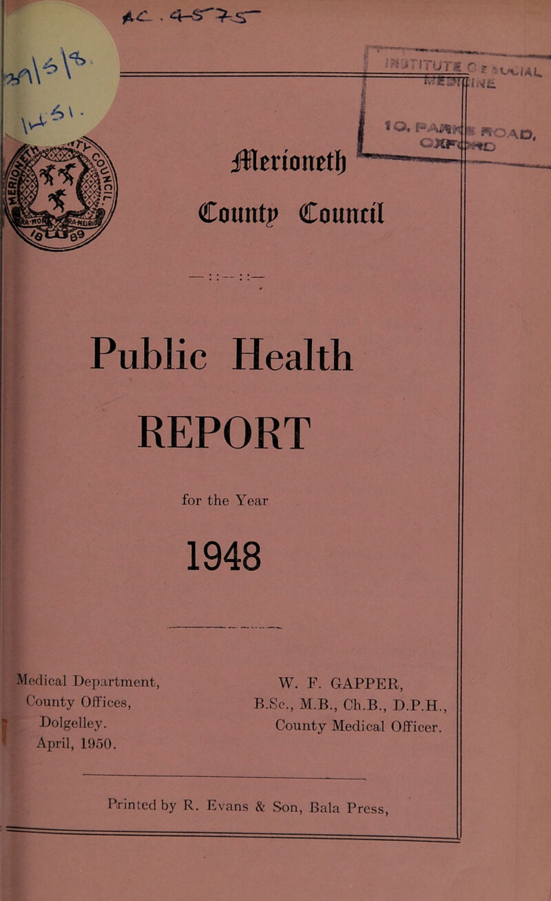 ilErtonetl) Count? Council Public Health REPORT for the Year 1948 Medical Dejiartment, County Offices, Bolgelley. April, 1950. W. F. GAPPER, B.Sc., M.B., Ch.B., D.P.H., County Medical Officer. Printed by R. Evans & Son, Bala Press,