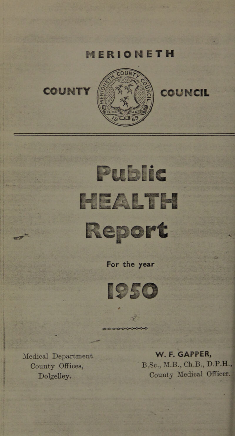 MERIONETH Public Report For the year Medical Department County Offices, Dolgelley. t T W. F. GAPPER, ‘ B.Sc., M.B., Ch.B., D.P.H., County- Medical Officer.