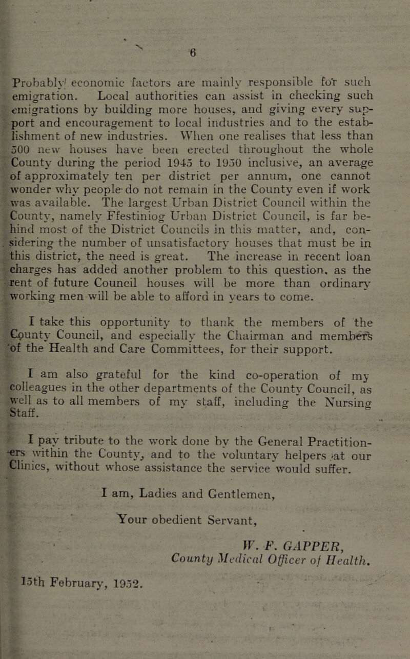 Probably' economic factors are mainly responsible fot such emigration. Local authorities can assist in checking such emigrations by building more houses, and giving every sup- port and encouragement to local industries and to the estab- lishment of new industries. When one realises that less than 300 new houses have been erected throughout the whole County during the period 1043 to 1030 inclusive, an average of approximately ten per district per annum, one cannot wonder why people-do not remain in the County even if work was available. The largest Urban District Council within the County, namely Ffestiniog Urban District Council, is far be- hind most of the District Councils in this matter, and, con- sidering the number of unsatisfactory houses that must be in this district, the need is great. The increase in recent loan charges has added another problem to this question, as the rent of future Council houses will be more than ordinary- working men will be able to afford in years to come. I take this opportunity to thank the members of the County' Council, and especially the Chairman and member*, of the Health and Care Committees, for their support. I am also grateful for the kind co-operation of my colleagues in the other departments of the County' Council, as well as to all members of mv staff, including the Nursing Staff. ' I pay tribute to the work done by the General Practition- ers within the County, and to the voluntary helpers <at our Clinics, without whose assistance the service would suffer. I am, Ladies and Gentlemen, Your obedient Servant, W. F. CAPPER, County Medical Officer of Health. 15th February, 1932.