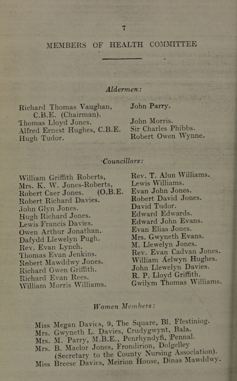 MEMBERS OF HEALTH COMMITTEE Aldermen: ■ Richard Thomas Vaughan, John Parry. C.B.E. (Chairman). Thomas Lloyd Jones. John Morris. Alfred Ernest Hughes, C.B.E. Sir Charles Phibbs. Hucrh Tudor. Robert Owen Wynne. ■Councillors-: William Griffith Roberts, Mrs. Iv. W. Jones-Roberts, Robert Caer Jones. (O.B.E. Robert Richard Davies. John Glyn Jones. Hugh Richard Jones. Lewis Francis Davies. Owen Arthur Jonathan. Dafydd Llewelyn Pugh. Rev. Evan Lynch. Thomas Evan Jenkins. Robert Mawddwy Jones. Richard Owen Griffith. Richard Evan Rees. William Morris Williams. Rev. T. Alun Williams. Lewis Williams. Evan John Jones. Robert David Jones. David Tudor. Edward Edwards. Edward John Evans. Evan Elias Jones. Mrs. Gwyneth Evans. M. Llewelyn Jones. Rev. Evan Cad van Jones. William Aelwyn Hughes. John Llewelyn Davies. R. P. Lloyd Griffith. Gwilym Thomas V illiams. Women Members: \ Miss Megan Davies, 9, The Square, Bl. Ffestiniog. Mrs. Gwyneth L. Davies, Crudygwynt, Bala. Mrs. M. Parry, M.B.E.. Penrhyndyfi, jPennal. Mrs. B. Maelor Jones, Frondirion, Dolgelley _ (Secretary to the County Nursing Association). Miss Breese Davies, Meirion House, Dinas Mawddw.