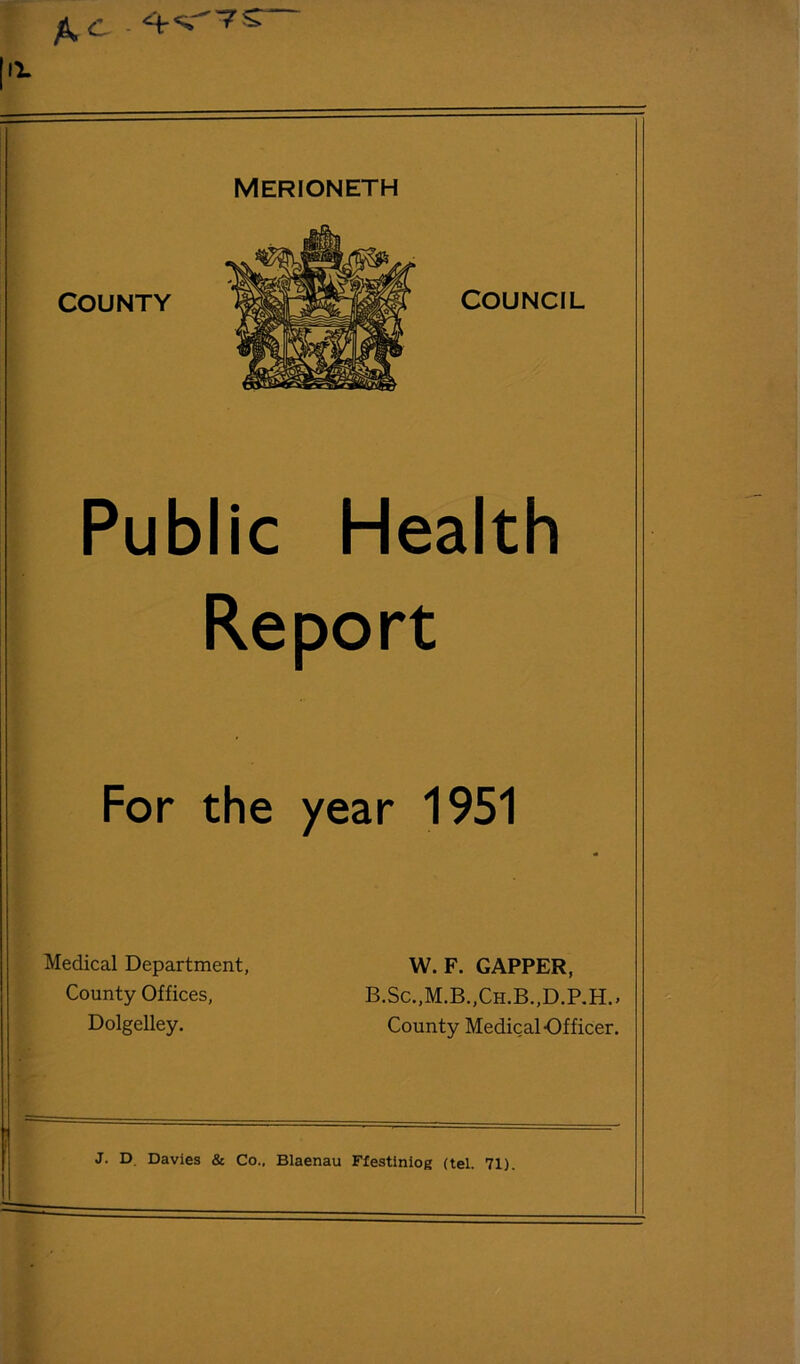 A C - 1'^ MERIONETH COUNTY II: Public Health Report ir 1951 W. F. CAPPER, B.Sc..M.B„Ch.B.,D.RH.. County Medical Officer. J. D. Davies & Co., Blaenau Ffestiniog (tel. 71). For the yea Medical Department, County Offices, Dolgelley. COUNCIL