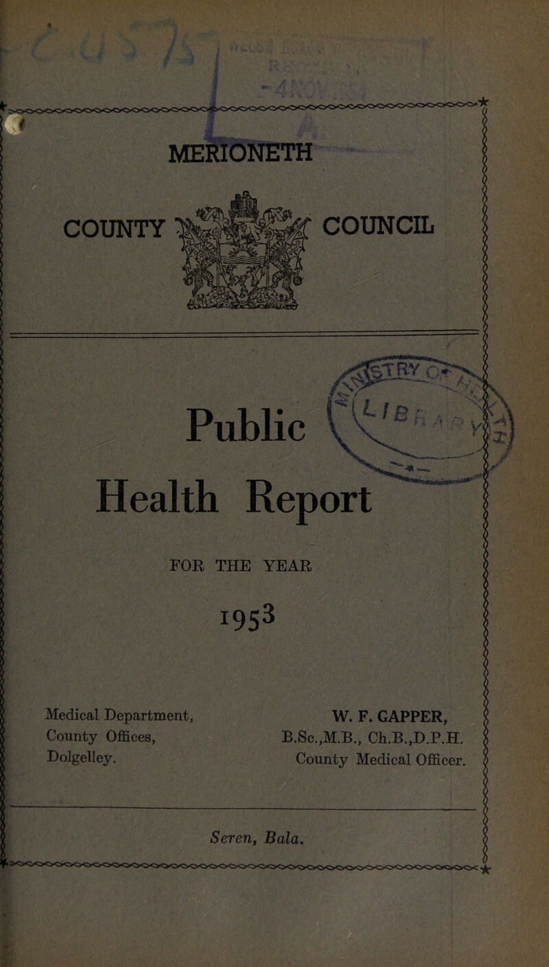 MERIONETH COUNTY COUNCIL TRY c> Public *-/B V Health Report — FOR THE YEAR !953 Medical Department, County Offices, Dolgelley. W. F. GAPPER, B.Sc.,M.B., Ch.B.,D.P.H. County Medical Officer. Seren, Bala.