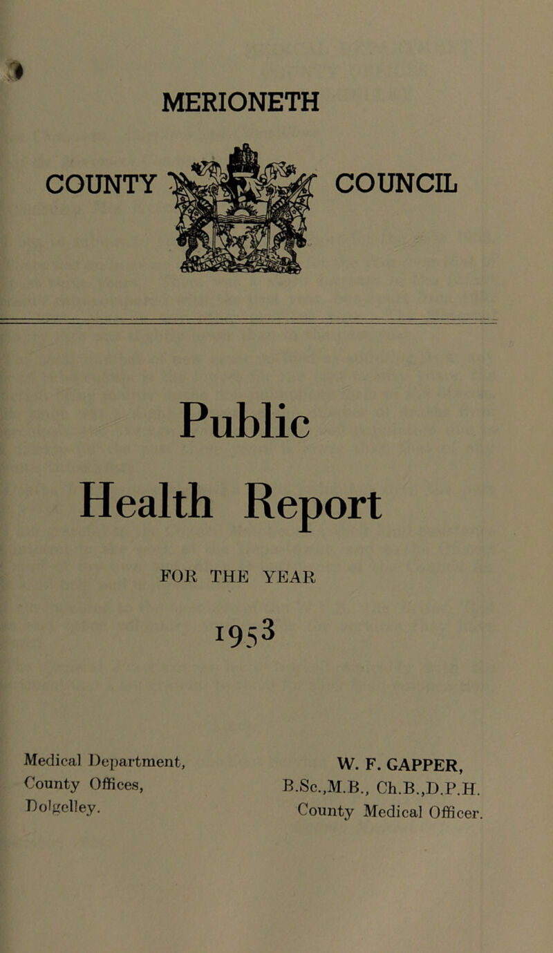 9 MERIONETH Public Health Report FOR THE YEAR 1953 Medical Department, County Offices, Dolgelley. W. F. GAPPER, B.Sc.,M.B., Ch.B.,D.P.H. County Medical Officer.