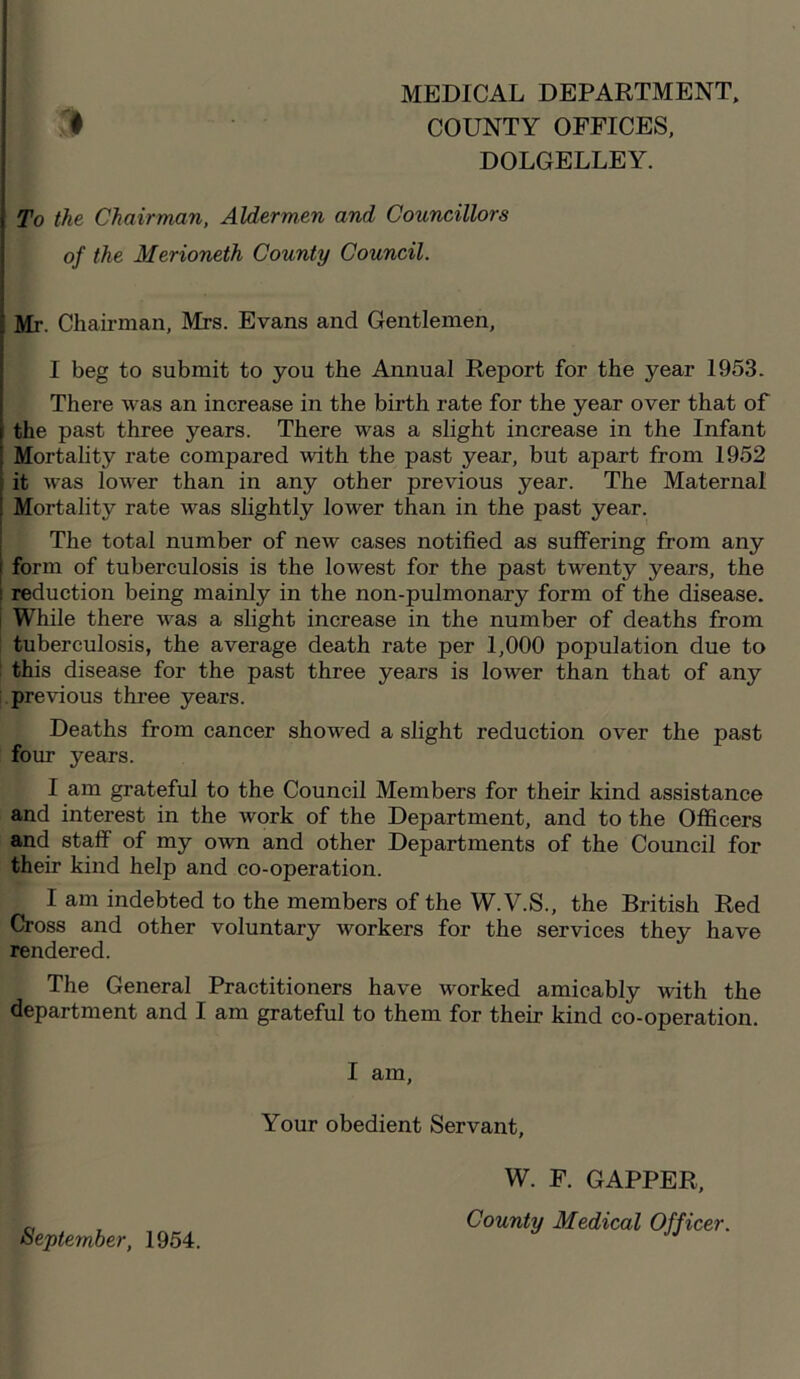 MEDICAL DEPARTMENT, COUNTY OFFICES, DOLGELLEY. # To the Chairman, Aldermen and Councillors of the Merioneth County Council. Mr. Chairman, Mrs. Evans and Gentlemen, I beg to submit to you the Annual Report for the year 1953. There was an increase in the birth rate for the year over that of the past three years. There was a slight increase in the Infant Mortality rate compared with the past year, but apart from 1952 it was lower than in any other previous year. The Maternal Mortality rate was slightly lower than in the past year. The total number of new cases notified as suffering from any form of tuberculosis is the lowest for the past twenty years, the reduction being mainly in the non-pulmonary form of the disease. While there was a slight increase in the number of deaths from tuberculosis, the average death rate per 1,000 population due to this disease for the past three years is lower than that of any previous three years. Deaths from cancer showed a slight reduction over the past four years. I am grateful to the Council Members for their kind assistance and interest in the work of the Department, and to the Officers and staff of my own and other Departments of the Council for their kind help and co-operation. I am indebted to the members of the W.V.S., the British Red Cross and other voluntary workers for the services they have rendered. The General Practitioners have worked amicably with the department and I am grateful to them for their kind co-operation. I am, Your obedient Servant, September, 1954. W. F. GAPPER,