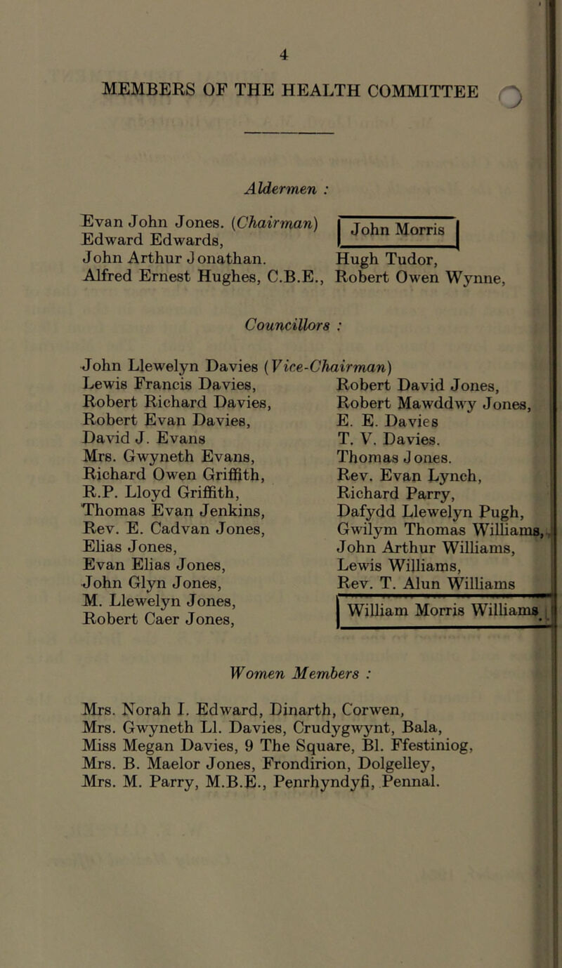 1 MEMBERS OF THE HEALTH COMMITTEE Aldermen : Evan John Jones. (Chairman) Edward Edwards, John Arthur Jonathan. Hugh Tudor, Alfred Ernest Hughes, C.B.E., Robert Owen Wynne, John Morris Councillors : John Llewelyn Davies (Vice Lewis Francis Davies, Robert Richard Davies, Robert Evan Davies, David J. Evans Mrs. Gwyneth Evans, Richard Owen Griffith, R.P. Lloyd Griffith, Thomas Evan Jenkins, Rev. E. Cadvan Jones, Elias Jones, Evan Elias Jones, John Glyn Jones, M. Llewelyn Jones, Robert Caer Jones, -Chairman) Robert David Jones, Robert Mawddwy Jones, E. E. Davies T. V. Davies. Thomas J ones. Rev. Evan Lynch, Richard Parry, Dafydd Llewelyn Pugh, Gwilym Thomas Williams, John Arthur Williams, Lewis Williams, Rev. T. Alun Williams William Morris Williams , Women Members : Mrs. Norah I. Edward, Dinarth, Corwen, Mrs. Gwyneth LI. Davies, Crudygwjmt, Bala, Miss Megan Davies, 9 The Square, Bl. Ffestiniog, Mrs. B. Maelor Jones, Frondirion, Dolgelley, Mrs. M. Parry, M.B.E., Penrhyndyfi, Pennal.