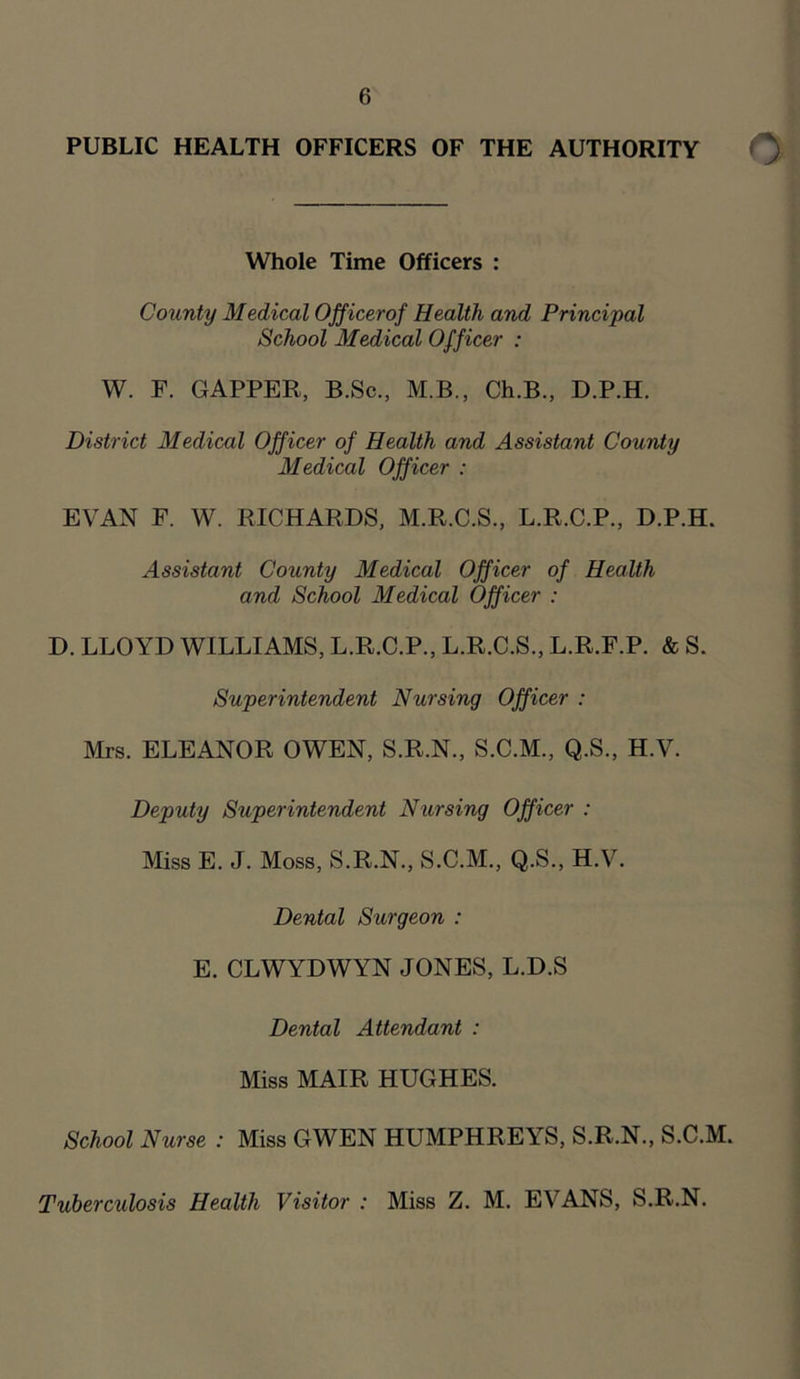 PUBLIC HEALTH OFFICERS OF THE AUTHORITY Whole Time Officers : County Medical Officer of Health and Principal School Medical Officer : W. F. GAPPER, B.Sc., M.B., Ch.B., D.P.H. District Medical Officer of Health and Assistant County Medical Officer : EVAN F. W. RICHARDS, M.R.C.S., L.R.C.P., D.P.H. Assistant County Medical Officer of Health and School Medical Officer : D. LLOYD WILLIAMS, L.R.C.P., L.R.C.S., L.R.F.P. & S. Superintendent Nursing Officer : Mrs. ELEANOR OWEN, S.R.N., S.C.M., Q.S., H.V. Deputy Superintendent Nursing Officer : Miss E. J. Moss, S.R.N., S.C.M., Q.S., H.V. Dental Surgeon : E. CLWYDWYN JONES, L.D.S Dental Attendant : Miss MAIR HUGHES. School Nurse : Miss GWEN HUMPHREYS, S.R.N., S.C.M. Tuberculosis Health Visitor : Miss Z. M. EVANS, S.R.N.