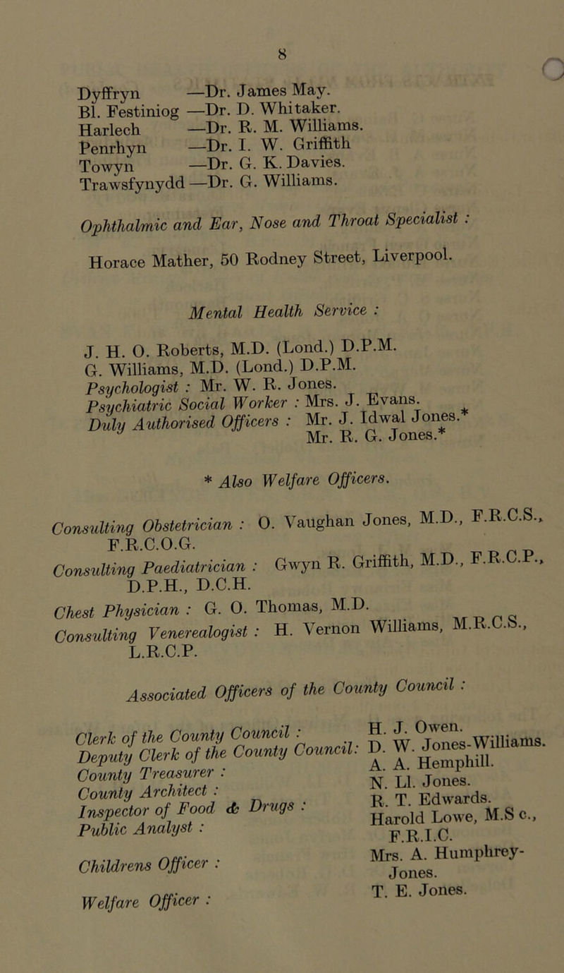 Dyffryn —Dr. James May. Bl. Festiniog —Dr. D. Whitaker. Harlech —Dr. R. M. Williams. Penrhyn —Dr. I. W. Griffith Towyn —Dr. G. K. Davies. Trawsfynydd—Dr. G. Williams. Ophthalmic and Ear, Nose and Throat Specialist : Horace Mather, 50 Rodney Street, Liverpool. ( Mental Health Service : J. H. O. Roberts, M.D. (Lond.) D.P.M. G. Williams, M.D. (Lond.) D.P.M. Psychologist : Mr. W. R. Jones. Psychiatric Social Worker : Mrs. J. Evans. Duly Authorised Officers : Mr. J. Idwal Jones. Mr. R. G. Jones. * * Also Welfare Officers. Consulting Obstetrician : O. Vaughan Jones, M.D., F.R.C.S., F.R.C.O.G. Consulting Paediatrician : Gwyn R. Griffith, M.D., F.R.C. • > D.P.H., D.C.H. Chest Physician : G. O. Thomas, M.D. Consulting Venereologist : H. Vernon Williams, M.R.C.S., L.R.C.P. Associated Officers of the County Council : Clerk of the County Council : Deputy Clerk of the County Council. County Treasurer : County Architect : Inspector of Food & Drugs : Public Analyst : Childrens Officer : Welfare Officer : H. J. Owen. D. W. Jones-Williams. A. A. Hemphill. N. LI. Jones. R. T. Edwards. Harold Lowe, M.S c., F.R.I.C. Mrs. A. Humphrey- Jones. T. E. Jones.