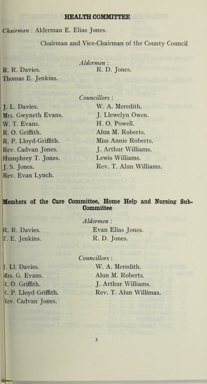 HEALTH COMMITTEE Chairman : Alderman E. Elias Jones. Chairman and Vice-Chairman of the County Council R. R. Davies. Thomas E. Jenkins. Aldermen : R. D. Jones. J. L. Davies. Mrs. Gwyneth Evans. W. T. Evans. R. 0. Griffith. R. P. Lloyd-Griffith. Rev. Cadvan Jones. Humphrey T. Jones. J. S. Jones. iRev. Evan Lynch. Councillors : W. A. Meredith. J. Llewelyn Owen. H. 0. Powell. Alun M. Roberts. Miss Annie Roberts. J. Arthur Williams. Lewis Williams. Rev. T. Alun Williams. Members of the Care Committee, Home Help and Nursing Sub- Committee R. R. Davies, r. E. Jenkins. Aldermen : Evan Elias Jones. R. D. Jones. t |. LI. Davies, drs. G. Evans. O. Griffith. P. Lloyd Griffith, j^ev. Cadvan Jones. Councillors : W. A. Meredith. Alun M. Roberts. J. Arthur Williams. Rev. T. Alun Willimas.