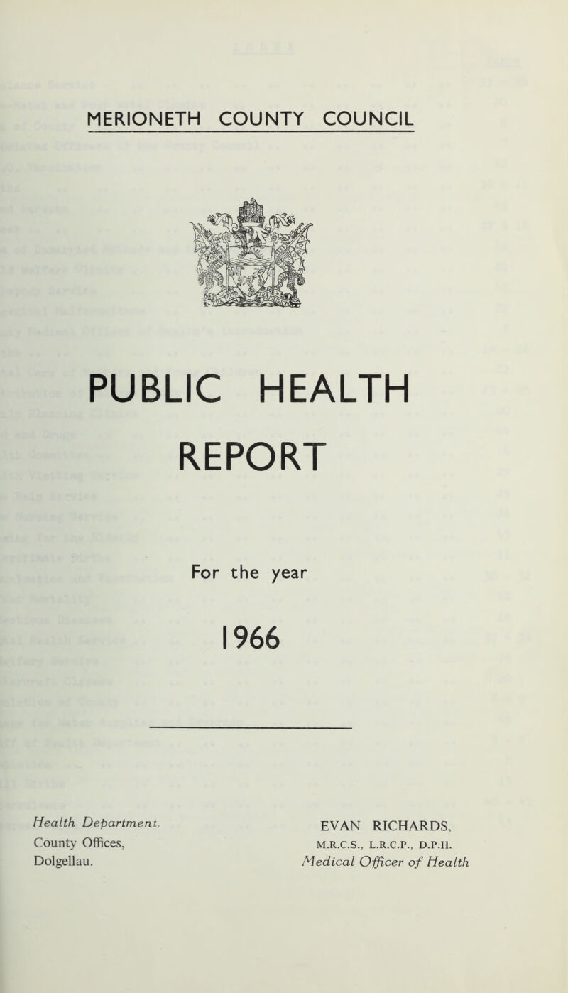 PUBLIC HEALTH REPORT For the year 1966 Health Department, County Offices, Dolgellau. EVAN RICHARDS, M.R.C.S., L.R.C.P., D.P.H. Medical Officer of Health