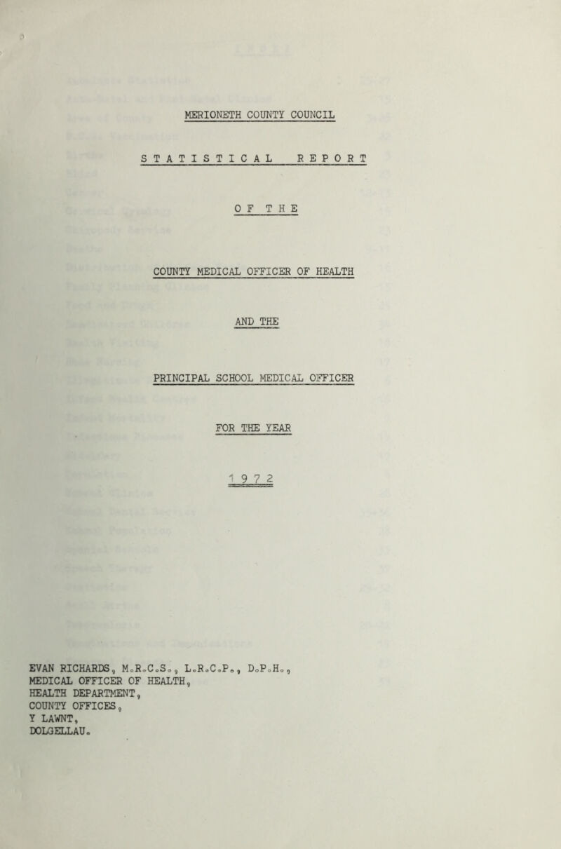 MERIONETH COUNTY COUNCIL STATISTICAL REPORT OF THE COUNTY MEDICAL OFFICER OF HEALTH AND THE PRINCIPAL SCHOOL MEDICAL OFFICER FOR THE YEAR 9 7 2 EVAN RICHARDS, MoR.CoSo, L.R.C.P,, DoPoHa, MEDICAL OFFICER OF HEALTH, HEALTH DEPARTMENT, COUNTY OFFICES, Y LAWNT, DOLGELLAU.