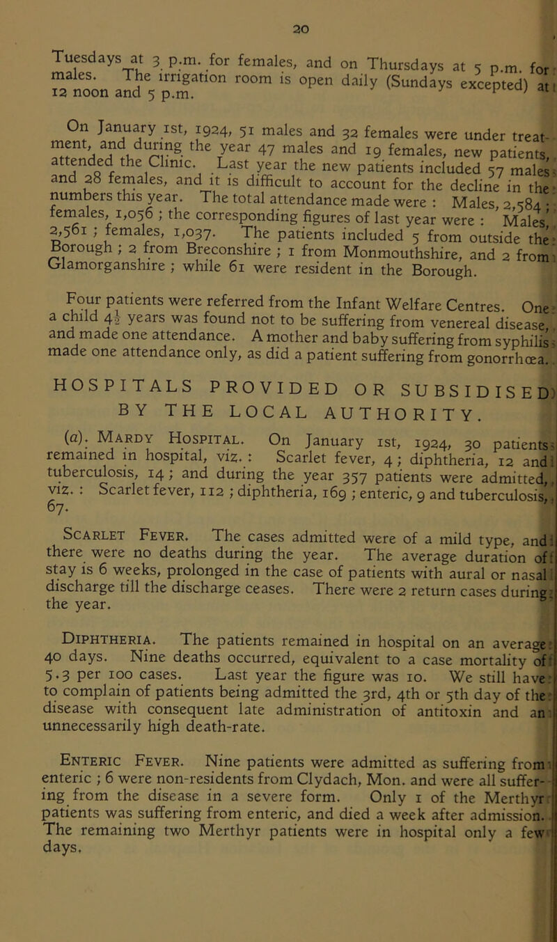 Tuesdays at 3 p.m. for females, and on Thursdays at 5 p.m. for ■ Tatoonand 5pT''°” On January ist, 1924, 51 males and 32 females were under treat- 47 males and 19 females, new patients,. attended the Clinic. Last year the new patients included 57 males < and 28 females, and it is difficult to account for the decline in the • numbers this year. The total attendance made were : Males 2 “iSd • teniales, 1,056 ; the corresponding figures of last year were : ' Males'! 2,561 ; females, 1/037. The patients included 5 from outside the; Borough ; 2 from Breconshire ; i from Monmouthshire, and 2 fromi Glamorganshire ; while 61 were resident in the Borough. Four patients were referred from the Infant Welfare Centres. One a child 4^ years was found not to be suffering from venereal disease ’ and made one attendance. A mother and baby suffering from syphilis i made one attendance only, as did a patient suffering from gonorrhoea. HOSPITALS PROVIDED OR SUBSIDISED) BY THE LOCAL AUTHORITY. , (a). Mardy Hospital. On January ist, 1924, 30 patients? remained in hospital, viz* t Scarlet fever, 4; diphtheria, 12 andi tuberculosis, 14; and during the year 357 patients were admitted,, VIZ. . Scarlet fever, 112 ; diphtheria, 169 ; enteric, 9 and tuberculosis^^ 07- Scarlet Fever. The cases admitted were of a mild type, andi there were no deaths during the year. The average duration off stay is 6 weeks, prolonged in the case of patients with aural or nasal i discharge till the discharge ceases. There were 2 return cases during! the year. Diphtheria. The patients remained in hospital on an averages 40 days. Nine deaths occurred, equivalent to a case mortality off 5.3 per 100 cases. Last year the figure was 10. We still have: to complain of patients being admitted the 3rd, 4th or 5th day of ther disease with consequent late administration of antitoxin and am unnecessarily high death-rate. Enteric Fever. Nine patients were admitted as suffering fromi enteric ; 6 were non-residents from Clydach, Mon. and were all suffer-- ing from the disease in a severe form. Only i of the Merthyr'! patients was suffering from enteric, and died a week after admission. | The remaining two Merthyr patients were in hospital only a few* days.