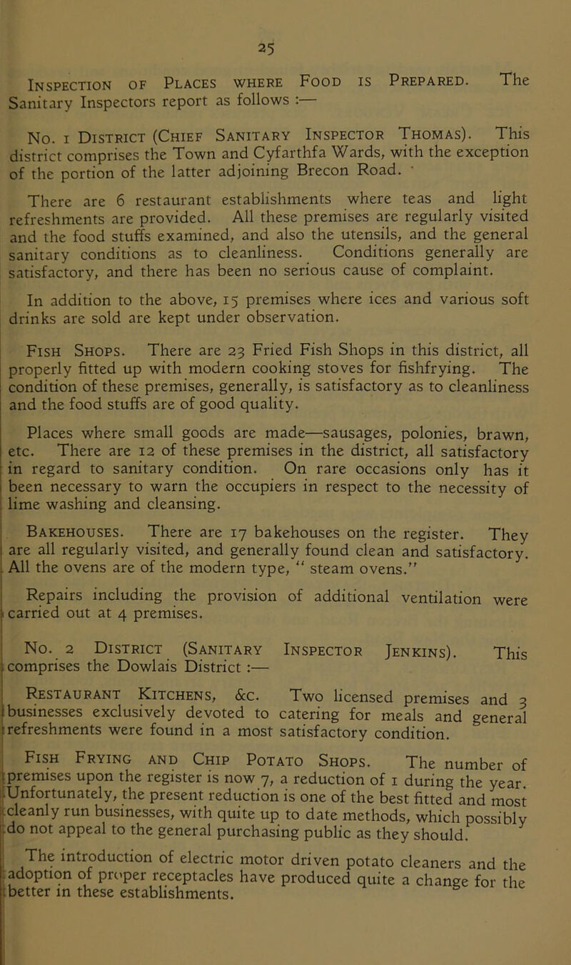 Inspection of Places where Food is Prepared. The Sanitary Inspectors report as follows : No. I District (Chief Sanitary Inspector Thomas). This district comprises the Town and Cyfarthfa Wards, with the exception of the portion of the latter adjoining Brecon Road. • There are 6 restaurant establishments where teas and light refreshments are provided. All these premises are regularly visited and the food stuffs examined, and also the utensils, and the general sanitary conditions as to cleanliness. Conditions generally are satisfactory, and there has been no serious cause of complaint. In addition to the above, 15 premises where ices and various soft drinks are sold are kept under observation. Fish Shops. There are 23 Fried Fish Shops in this district, all properly fitted up with modern cooking stoves for fishfrying. The condition of these premises, generally, is satisfactory as to cleanliness and the food stuffs are of good quality. Places where small goods are made—sausages, polonies, brawn, etc. There are 12 of these premises in the district, all satisfactory in regard to sanitary condition. On rare occasions only has it been necessary to warn the occupiers in respect to the necessity of : lime washing and cleansing. Bakehouses. There are 17 bakehouses on the register. They are all regularly visited, and generally found clean and satisfactory. All the ovens are of the modern type,  steam ovens. Repairs including the provision of additional ventilation were ■ carried out at 4 premises. No. 2 District (Sanitary Inspector Jenkins). This comprises the Dowlais District:— Restaurant Kitchens, &c. Two licensed premises and 3 businesses exclusively devoted to catering for meals and general refreshments were found in a most satisfactory condition. ; Fish Frying and Chip Potato Shops. The number of (premises upon the register is now 7, a reduction of i during the year. llUnfortunately, the present reduction is one of the best fitted and most ccleanly run businesses, with quite up to date methods, which possibly (do not appeal to the general purchasing public as they should. The introduction of electric motor driven potato cleaners and the (adoption of pri'per receptacles have produced quite a change for the ibetter in these establishments.
