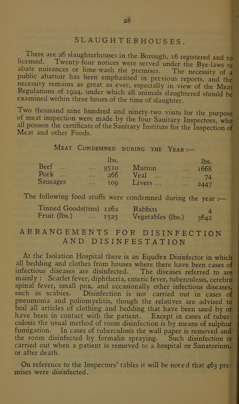 SLAUGHTERHOUSES. There are 26 slaughterhouses in the Borough, 16 registered and 10 licensed. Twenty-four notices were served under the Bye-laws to abate nuisances or lime-wash the premises. The necessity of a public abattoir has been emphasised in previous reports, and the necessity remains as great as ever, especially in view of the Meat Regulations of 1924, under which all animals slaughtered should be examined within three hours of the time of slaughter. Two thousand nine hundred and ninety-two visits for the purpose of meat inspection were made by the four Sanitary Inspectors, who all possess the certificate of the Sanitary Institute for the Inspection of Meat and other Foods. Meat Condemned during the Year :— lbs. Beef ... ... 9510 Pork ... ... 266 Sausages ... 109 The following food stuffs were Tinned Goods(tins) 1262 Fruit (lbs.) ... 1525 lbs. Mutton ... 1668 Veal ... ... -74 Livers... ... 2447 condemned during the year :— Rabbits 4 Vegetables (lbs.) 3642 ARRANGEMENTS FOR DISINFECTION | AND DISINFESTATION j [ At the Isolation Hospital there is an Equifex Disinfector in which j all bedding and clothes from houses where there have been cases of ( infectious diseases are disinfected. The diseases referred to are !: mainly : Scarlet fever, diphtheria, enteric fever, tuberculosis, cerebro I spinal fever, small pox, and occasionally other infectious diseases, j such as scabies. Disinfection is not carried out in cases of i pneumonia and poliomyelitis, though the relatives are advised to I boil all articles of clothing and bedding that have been used by or I have been in contact with the patient. Except in cases of tuber- | culosis the usual method of room disinfection is by means of sulphur I fumigation. In cases of tuberculosis the wall paper is removed and i the room disinfected by formalin spraying. Such disinfection is j carried out when a patient is removed to a hospital or Sanatorium, i or after death. ; On reference to the Inspectors' tables it will be noted that 463 pre- mises were disinfected.