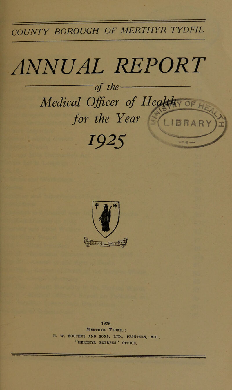 ANNUAL REPORT of the Medical Officer of for the Year 1925 1926. Meuthyr Tydfil : B. W. SOUTHEY AND SONS, LTD., PRINTERS, BTC., “MERTHYR EXPRESS OFFICE. H V