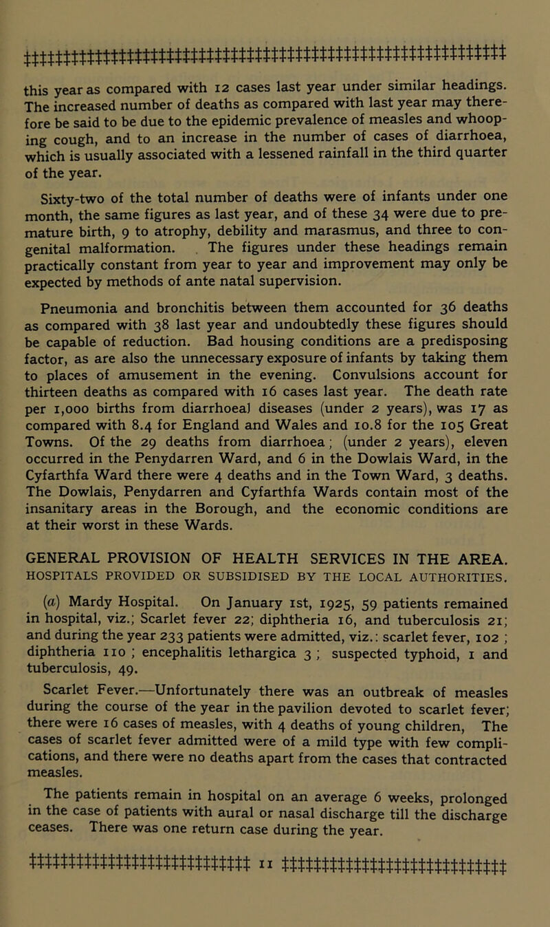 this year as compared with 12 cases last year under similar headings. The increased number of deaths as compared with last year may there- fore be said to be due to the epidemic prevalence of measles and whoop- ing cough, and to an increase in the number of cases of diarrhoea, which is usually associated with a lessened rainfall in the third quarter of the year. Sixty-two of the total number of deaths were of infants under one month, the same figures as last year, and of these 34 were due to pre- mature birth, 9 to atrophy, debility and marasmus, and three to con- genital malformation. The figures under these headings remain practically constant from year to year and improvement may only be expected by methods of ante natal supervision. Pneumonia and bronchitis between them accounted for 36 deaths as compared with 38 last year and undoubtedly these figures should be capable of reduction. Bad housing conditions are a predisposing factor, as are also the unnecessary exposure of infants by taking them to places of amusement in the evening. Convulsions account for thirteen deaths as compared with 16 cases last year. The death rate per 1,000 births from diarrhoea) diseases (under 2 years), was 17 as compared with 8.4 for England and Wales and 10.8 for the 105 Great Towns. Of the 29 deaths from diarrhoea; (under 2 years), eleven occurred in the Penydarren Ward, and 6 in the Dowlais Ward, in the Cyfarthfa Ward there were 4 deaths and in the Town Ward, 3 deaths. The Dowlais, Penydarren and Cyfarthfa Wards contain most of the insanitary areas in the Borough, and the economic conditions are at their worst in these Wards. GENERAL PROVISION OF HEALTH SERVICES IN THE AREA. HOSPITALS PROVIDED OR SUBSIDISED BY THE LOCAL AUTHORITIES. (a) Mardy Hospital. On January ist, 1925, 59 patients remained in hospital, viz.; Scarlet fever 22; diphtheria 16, and tuberculosis 21; and during the year 233 patients were admitted, viz.: scarlet fever, 102 ; diphtheria no ; encephalitis lethargica 3 ; suspected typhoid, i and tuberculosis, 49. Scarlet Fever.—Unfortunately there was an outbreak of measles during the course of the year in the pavilion devoted to scarlet fever; there were 16 cases of measles, with 4 deaths of young children. The cases of scarlet fever admitted were of a mild type with few compli- cations, and there were no deaths apart from the cases that contracted measles. The patients remain in hospital on an average 6 weeks, prolonged in the case of patients with aural or nasal discharge till the discharge ceases. There was one return case during the year.