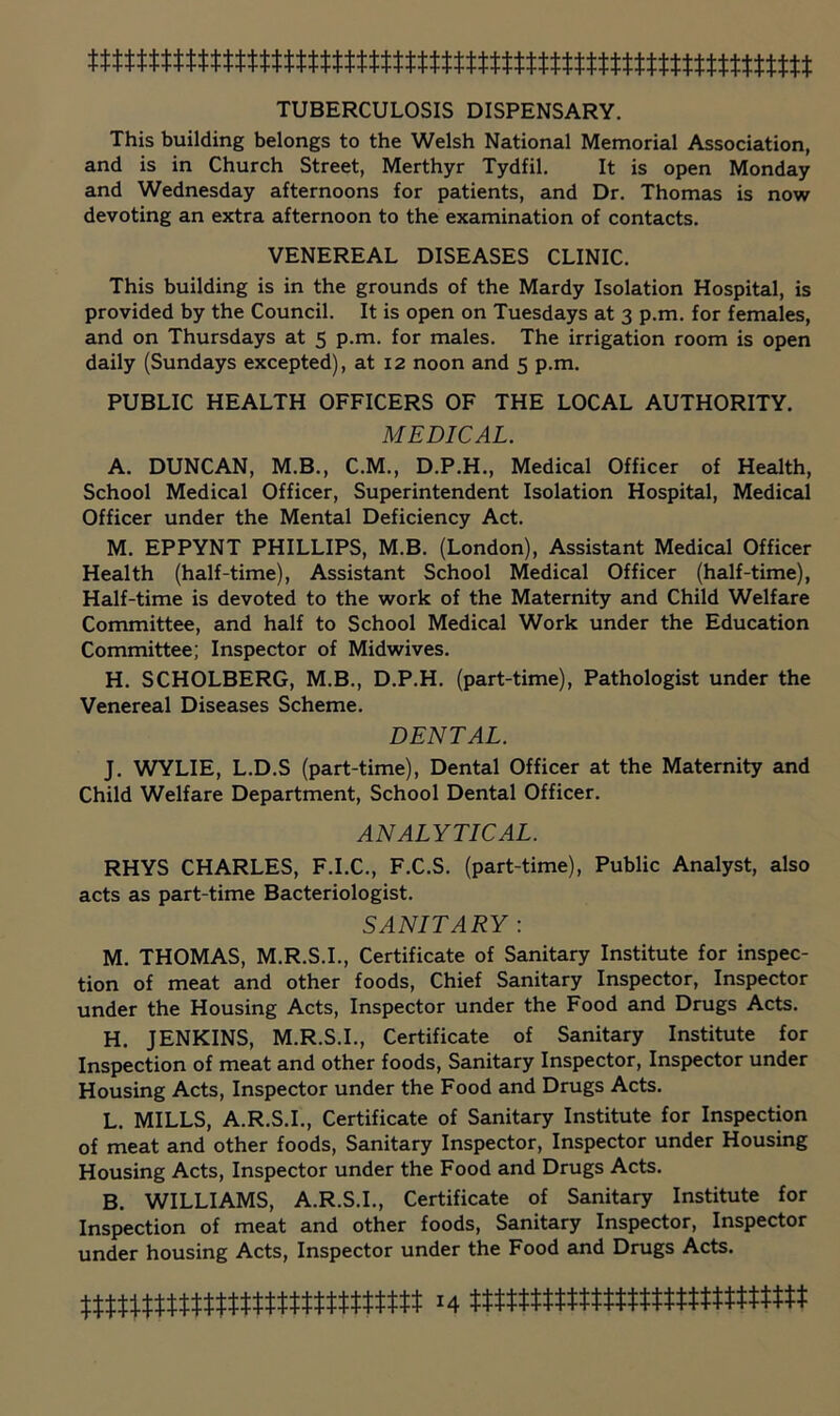 TUBERCULOSIS DISPENSARY. This building belongs to the Welsh National Memorial Association, and is in Church Street, Merthyr Tydfil. It is open Monday and Wednesday afternoons for patients, and Dr. Thomas is now devoting an extra afternoon to the examination of contacts. VENEREAL DISEASES CLINIC. This building is in the grounds of the Mardy Isolation Hospital, is provided by the Council. It is open on Tuesdays at 3 p.m. for females, and on Thursdays at 5 p.m. for males. The irrigation room is open daily (Sundays excepted), at 12 noon and 5 p.m. PUBLIC HEALTH OFFICERS OF THE LOCAL AUTHORITY. MEDICAL. A. DUNCAN, M.B., C.M., D.P.H., Medical Officer of Health, School Medical Officer, Superintendent Isolation Hospital, Medical Officer under the Mental Deficiency Act. M. EPPYNT PHILLIPS, M.B. (London), Assistant Medical Officer Health (half-time). Assistant School Medical Officer (half-time). Half-time is devoted to the work of the Maternity and Child Welfare Committee, and half to School Medical Work under the Education Committee; Inspector of Midwives. H. SCHOLBERG, M.B., D.P.H. (part-time). Pathologist under the Venereal Diseases Scheme. DENTAL. J. WYLIE, L.D.S (part-time). Dental Officer at the Maternity and Child Welfare Department, School Dental Officer. ANALYTICAL. RHYS CHARLES, F.I.C., F.C.S. (part-time). Public Analyst, also acts as part-time Bacteriologist. SANITARY ; M. THOMAS, M.R.S.I., Certificate of Sanitary Institute for inspec- tion of meat and other foods. Chief Sanitary Inspector, Inspector under the Housing Acts, Inspector under the Food and Drugs Acts. H. JENKINS, M.R.S.I., Certificate of Sanitary Institute for Inspection of meat and other foods. Sanitary Inspector, Inspector under Housing Acts, Inspector under the Food and Drugs Acts. L. MILLS, A.R.S.I., Certificate of Sanitary Institute for Inspection of meat and other foods. Sanitary Inspector, Inspector under Housing Housing Acts, Inspector under the Food and Drugs Acts. B. WILLIAMS, A.R.S.I., Certificate of Sanitary Institute for Inspection of meat and other foods. Sanitary Inspector, Inspector under housing Acts, Inspector under the Food and Drugs Acts.