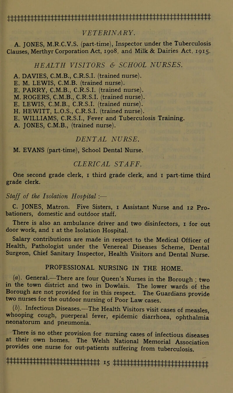 VETERINARY. A. JONES, M.R.C.V.S. (part-time), Inspector under the Tuberculosis Clauses, Merthyr Corporation Act, 1908, and Milk & Dairies Act, 1915. HEALTH VISITORS & SCHOOL NURSES. A. DAVIES, C.M.B., C.R.S.I. (trained nurse). E, M. LEWIS, C.M.B. (trained nurse). E. PARRY, C.M.B., C.R.S.I. (trained nurse). M. ROGERS, C.M.B., C.R.S.I. (trained nurse). E. LEWIS, C.M.B., C.R.S.I. (trained nurse). H. HEWITT, L.O.S., C.R.S.I. (trained nurse). E. WILLIAMS, C.R.S.I., Fever and Tuberculosis Training. A. JONES, C.M.B., (trained nurse). DENTAL NURSE. M. EVANS (part-time). School Dental Nurse. CLERICAL STAFF. One second grade clerk, i third grade clerk, and i part-time third grade clerk. Staff of the Isolation Hospital:— C. JONES, Matron. Five Sisters, i Assistant Nurse and 12 Pro- bationers, domestic and outdoor staff. There is also an ambulance driver and two disinfectors, i for out door work, and i at the Isolation Hospital. Salary contributions are made in respect to the Medical Officer of Health, Pathologist under the Venereal Diseases Scheme, Dental Surgeon, Chief Sanitary Inspector, Health Visitors and Dental Nurse. PROFESSIONAL NURSING IN THE HOME. (a). General.—There are four Queen’s Nurses in the Borough ; two in the town district and two in Dowlais. The lower wards of the Borough are not provided for in this respect. The Guardians provide two nurses for the outdoor nursing of Poor Law cases. {h). Infectious Diseases.—The Health Visitors visit cases of measles, whooping cough, puerperal fever, epidemic diarrhoea, ophthalmia neonatorum and pneumonia. There is no other provision for nursing cases of infectious diseases at their own homes. The Welsh National Memorial Association provides one nurse for out-patients suffering from tuberculosis.