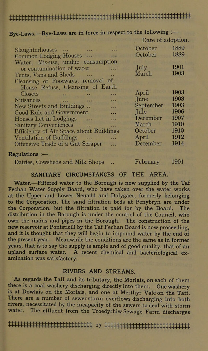 Date of adoption. Slaughterhouses ... Common Lodging Houses ... Water, Mis-use, undue consumption or contamination of water Tents, Vans and Sheds Cleansing of Footways, removal of House Refuse, Cleansing of Earth Closets Nuisances New Streets and Buildings .. Good Rule and Government Houses Let in Lodgings Sanitary Conveniences Efficiency of Air Space about Buildings Ventilation of Buildings Offensive Trade of a Gut Scraper Regulations :— Dairies, Cowsheds and Milk Shops ., October 1889 October 1889 July 1901 Meirch 1903 April 1903 June 1903 September 1903 July 1906 December 1907 March 1910 October 1910 April 1912 December 1914 February 1901 SANITARY CIRCUMSTANCES OF THE AREA. Water.—Filtered water to the Borough is now supplied by the Taf Fechan Water Supply Board, who have taken over the water works at the Upper and Lower Neuadd and Dolygaer, formerly belonging to the Corporation. The sand filtration beds at Penybryn are under the Corporation, but the filtration is paid for by the Board. The distribution in the Borough is under the control of the Council, who own the mains and pipes in the Borough. The construction of the new reservoir at Pontsticill by the Taf Fechan Board is now proceeding, and it is thought that they will begin to impound water by the end of the present year. Meanwhile the conditions are the same as in former years, that is to say the supply is ample and of good quality, that of an upland surface water. A recent chemical and bacteriological ex- amination was satisfactory. RIVERS AND STREAMS. As regards the Taff and its tributary, the Morlais, on each of them there is a coal washery discharging directly into them. One washery is at Dowlais on the Morlais, and one at Merthyr Vale on the Taff. There are a number of sewer storm overflows discharging into both rivers, necessitated by the incapacity of the sewers to deal with storm water. The effluent from the Troedyrhiw Sewage Farm discharges