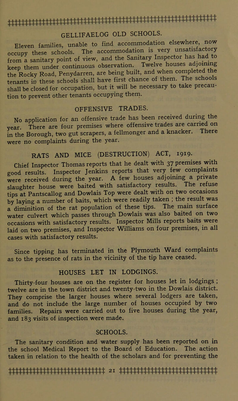 GELLIFAELOG OLD SCHOOLS. Eleven families, unable to find accommodation elsewhere, now occupy these schools. The accommodation is very unsatisfactory from a sanitary point of view, and the Sanitary Inspector has had to keep them under continuous observation. Twelve houses adjoining the Rocky Road, Penydarren, are being built, and when completed the tenants in these schools shall have first chance of them. The schools shall be closed for occupation, but it will be necessary to take precau- tion to prevent other tenants occupying them. OFFENSIVE TRADES. No application for an offensive trade has been received during the year. There are four premises where offensive trades are carried on in the Borough, two gut scrapers, a fellmonger and a knacker. There were no complaints during the year. RATS AND MICE (DESTRUCTION) ACT, 1919- Chief Inspector Thomas reports that he dealt with 37 premises with good results. Inspector Jenkins reports that very few complaints vfere received during the year. A few houses adjoining a private slaughter house were baited with satisfactory results. The refuse tips at Pantscallog and Dowlais Top were dealt with on two occasions by laying a number of baits, which were readily taken , the result was a diminition of the rat population of these tips. The main surface water culvert which passes through Dowlais was also baited on two occasions with satisfactory results. Inspector Mills reports baits were laid on two premises, and Inspector Williams on four premises, in all cases with satisfactory results. Since tipping has terminated in the Plymouth Ward complaints as to the presence of rats in the vicinity of the tip have ceased. HOUSES LET IN LODGINGS. Thirty-four houses are on the register for houses let in lodgings ; twelve are in the town district and twenty-two in the Dowlais district. They comprise the larger houses where several lodgers are taken, and do not include the large number of houses occupied by two families. Repairs were carried out to five houses during the year, and 183 visits of inspection were made. SCHOOLS. The sanitary condition and water supply has been reported on in the school Medical Report to the Board of Education. The action taken in relation to the health of the scholars and for preventing the