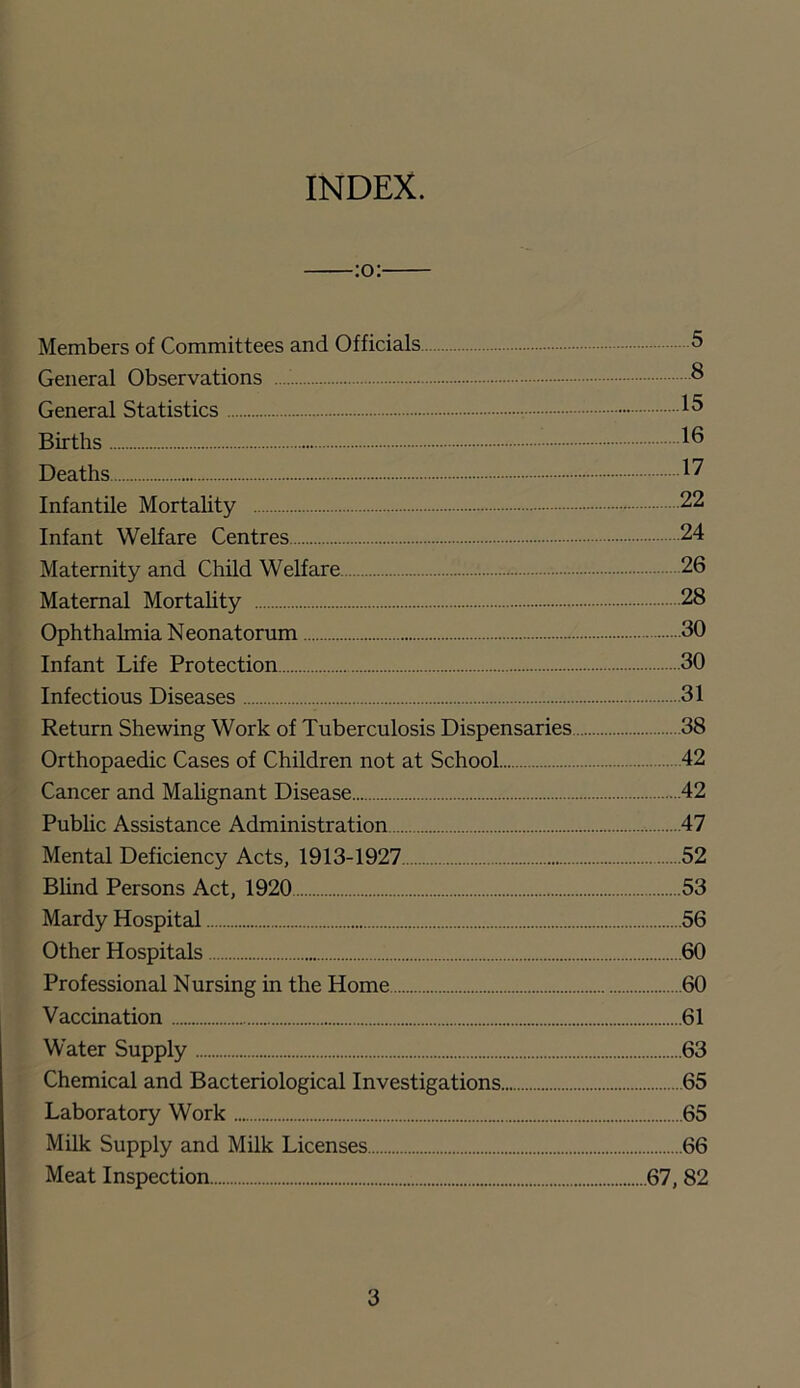INDEX. Members of Committees and Officials 5 General Observations ^ General Statistics Births Deaths Infantile Mortality 22 Infant Welfare Centres 24 Maternity and Child Welfare 26 Maternal Mortahty 28 Ophthalmia Neonatorum 30 Infant Life Protection 30 Infectious Diseases 31 Return Shewing Work of Tuberculosis Dispensaries 38 Orthopaedic Cases of Children not at School 42 Cancer and Mahgnant Disease 42 Public Assistance Administration 47 Mental Deficiency Acts, 1913-1927 52 Blind Persons Act, 1920 53 Mardy Hospital 56 Other Hospitals 60 Professional Nursing in the Home 60 Vaccination 61 Water Supply 63 Chemical and Bacteriological Investigations 65 Laboratory Work 65 Milk Supply and Milk Licenses 66 Meat Inspection 67, 82
