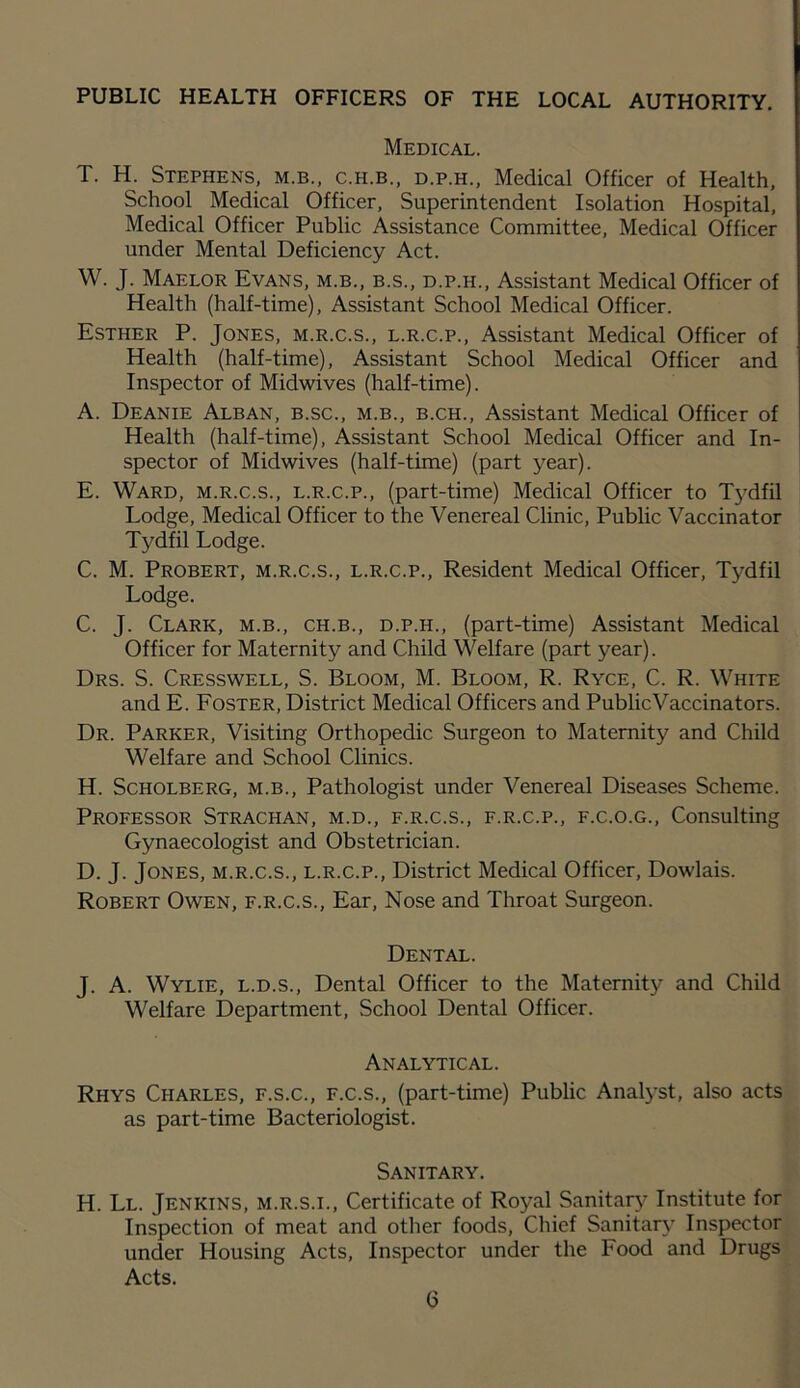 PUBLIC HEALTH OFFICERS OF THE LOCAL AUTHORITY. Medical. T. H. Stephens, m.b., c.h.b., d.p.h., Medical Officer of Health. School Medical Officer, Superintendent Isolation Hospital, Medical Officer Public Assistance Committee, Medical Officer under Mental Deficiency Act. W. J. Maelor Evans, m.b., b.s., d.p.h.. Assistant Medical Officer of Health (half-time). Assistant School Medical Officer. Esther P. Jones, m.r.c.s., l.r.c.p., Assistant Medical Officer of Health (half-time). Assistant School Medical Officer and Inspector of Midwives (half-time). A. Deanie Alban, b.sc., m.b., b.ch.. Assistant Medical Officer of Health (half-time). Assistant School Medical Officer and In- spector of Midwives (half-time) (part year). E. Ward, m.r.c.s., l.r.c.p., (part-time) Medical Officer to Tydfil Lodge, Medical Officer to the Venereal Clinic, Public Vaccinator Tydfil Lodge. C. M. Probert, m.r.c.s., l.r.c.p.. Resident Medical Officer, Tydfil Lodge. C. J. Clark, m.b., ch.b., d.p.h., (part-time) Assistant Medical Officer for Maternity and Child Welfare (part year). Drs. S. Cresswell, S. Bloom, M. Bloom, R. Ryce, C. R. White and E. Foster, District Medical Officers and Public Vaccinators. Dr. Parker, Visiting Orthopedic Surgeon to Maternity and Child Welfare and School Clinics. H. ScHOLBERG, M.B., Pathologist under Venereal Diseases Scheme. Professor Strachan, m.d., f.r.c.s., f.r.c.p., f.c.o.g.. Consulting Gynaecologist and Obstetrician. D. J. Jones, m.r.c.s., l.r.c.p.. District Medical Officer, Dowlais. Robert Owen, f.r.c.s.. Ear, Nose and Throat Surgeon. Dental. J. A. Wylie, l.d.s.. Dental Officer to the Maternity and Child Welfare Department, School Dental Officer. Analytical. Rhys Charles, f.s.c., f.c.s., (part-time) Public Analyst, also acts as part-time Bacteriologist. Sanitary. H. Ll. Jenkins, m.r.s.i., Certificate of Royal Sanitary Institute for Inspection of meat and other foods, Chief Sanitar}’ Inspector under Housing Acts, Inspector under the Food and Drugs Acts.