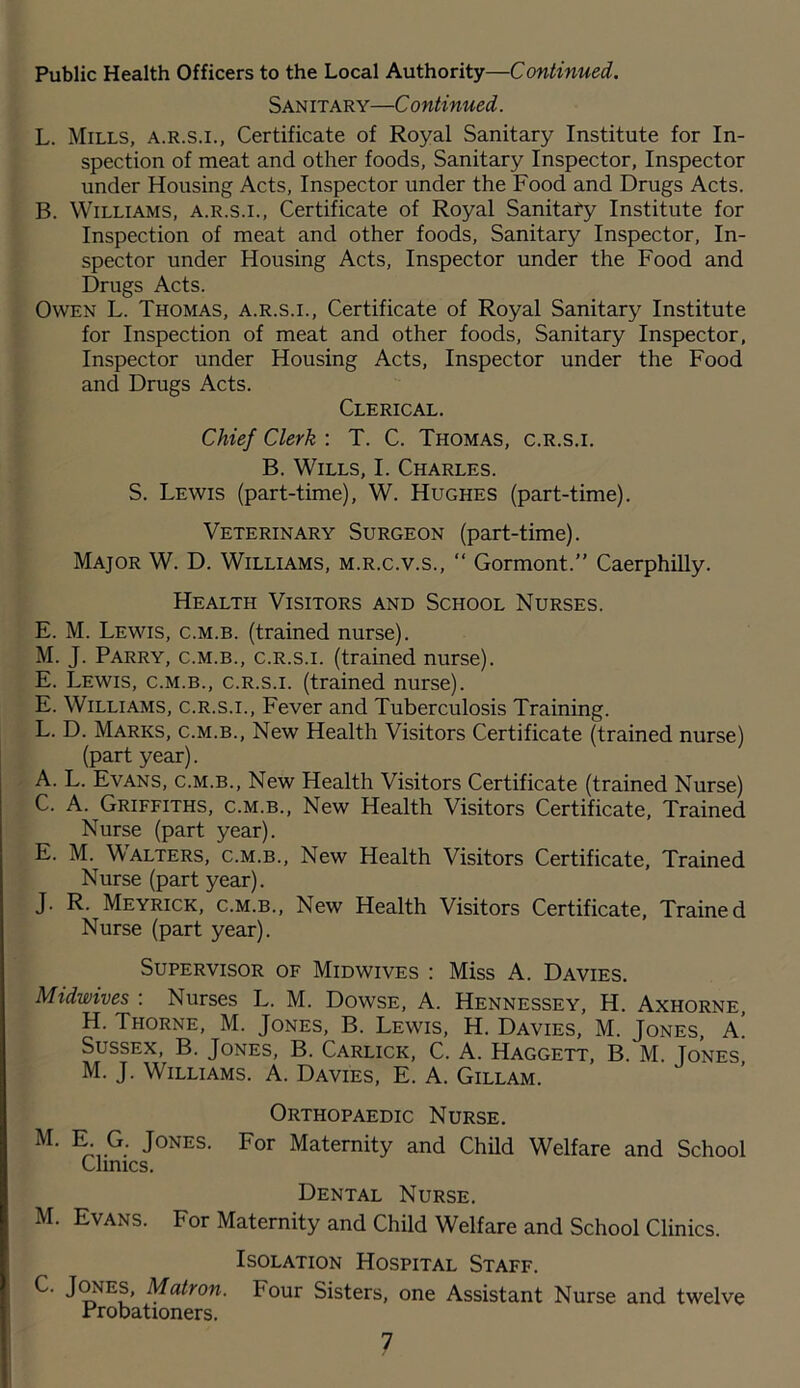 San itary—C ontinued. L. Mills, a.r.s.i., Certificate of Royal Sanitary Institute for In- spection of meat and other foods, Sanitary Inspector, Inspector under Housing Acts, Inspector under the Food and Drugs Acts. B. Williams, a.r.s.i., Certificate of Royal Sanitafy Institute for Inspection of meat and other foods. Sanitary Inspector, In- spector under Housing Acts, Inspector under the Food and Drugs Acts. Owen L. Thomas, a.r.s.i.. Certificate of Royal Sanitary Institute for Inspection of meat and other foods. Sanitary Inspector, Inspector under Housing Acts, Inspector under the Food and Drugs Acts. Clerical. Chief Clerk : T. C. Thomas, c.r.s.i. B. Wills, I. Charles. S. Lewis (part-time), W. Hughes (part-time). Veterinary Surgeon (part-time). Major W. D. Williams, m.r.c.v.s., “ Gormont.” Caerphilly. Health Visitors and School Nurses. E. M. Lewis, c.m.b. (trained nurse). M. J. Parry, c.m.b., c.r.s.i. (trained nurse). E. Lewis, c.m.b., c.r.s.i. (trained nurse). E. Williams, c.r.s.i.. Fever and Tuberculosis Training. L. D. Marks, c.m.b.. New Health Visitors Certificate (trained nurse) (part year). A. L. Evans, c.m.b.. New Health Visitors Certificate (trained Nurse) C. A. Griffiths, c.m.b.. New Health Visitors Certificate, Trained Nurse (part year). E. M. Walters, c.m.b.. New Health Visitors Certificate, Trained Nurse (part year). J. R. Meyrick, c.m.b.. New Health Visitors Certificate, Trained Nurse (part year). Supervisor of Midwives ; Miss A. Davies. Midwives : Nurses L. M. Dowse, A. Hennessey, H. Axhorne, H. Thorne, M. Jones, B. Lewis, H. Davies, M. Jones, a! Sussex, B. Jones, B. Carlick, C. A. Haggett, B. M. Tones, M. J. Williams. A. Davies, E. A. Gillam. Orthopaedic Nurse. Jones. For Maternity and Child Welfare and School Clinics. Dental Nurse. M. Evans. For Maternity and Child Welfare and School Clinics. Isolation Hospital Staff. C. J^ES, Matron. Four Sisters, one Assistant Nurse and twelve Probationers.