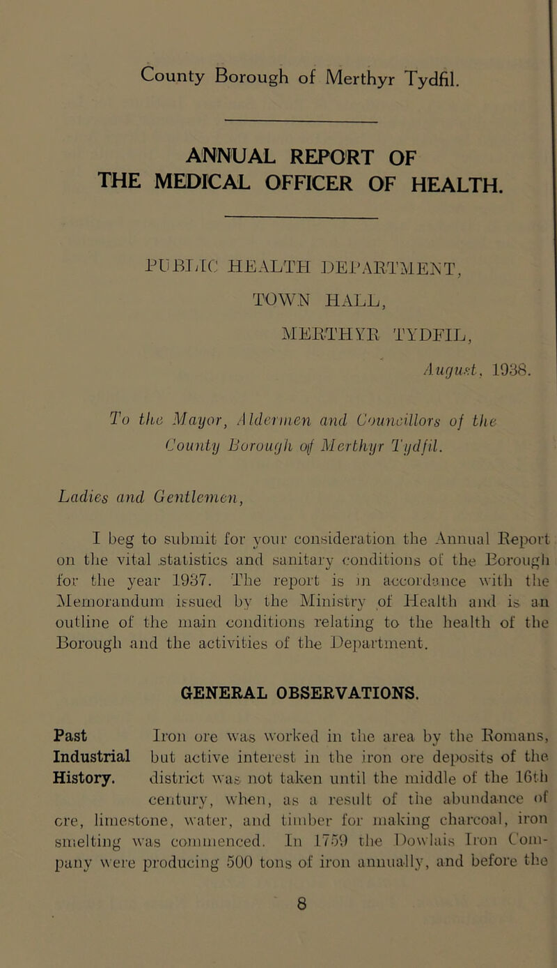 ANNUAL REPORT OF THE MEDICAL OFFICER OF HEALTH. PUBJilC HEALTH DEEAETMEET, TOWN HALL, MEKTHYE TYDFIL, Aiicjuf.t, 1938. To the Mayor, Aldermen and Councillors of the County Boruuyh of Merthyr Tydfil. Ladies and Gentlemen, I beg to submit for your consideration the Annual Eeport on tlie vital .statistics and sanitary conditions ol' the Borough for the year 1937. The report is Jn accordance with the iSleniorandum issued by the Ministry of Health and is an outline of the main conditions relating to the health of the Borough and the activities of the De])artinent. GENERAL OBSERVATIONS. Past Iron ore was worked in the area by the Eonians, Industrial but active interest in the iron ore deposits of the History. district was not taken until the middle of the 16th century, when, as a result of the abundance of ere, limestone, water, and timber for making charcoal, iron smelting was commenced. In 1759 the Dowiais Iron Com- pany were producing 500 tons of iroji annually, and before the