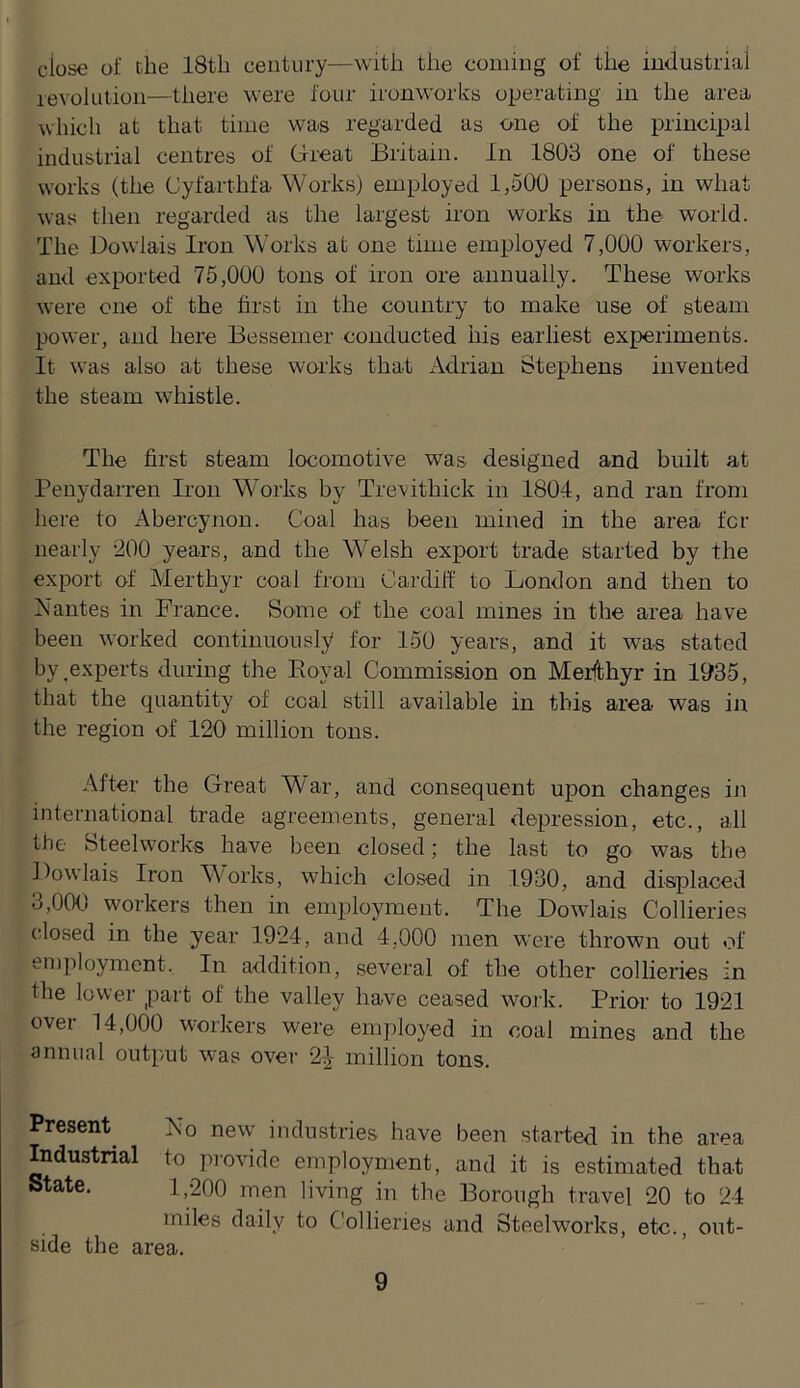 close of the 18th century—with the coming of the industrial revolution—there were four ironworks operating in the area which at that time was regarded as one of the principal industrial centres of Great Britain. In 1803 one of these works (the Oyfarthfa Works) employed 1,500 persons, in what was then regarded as the largest iron works in the world. The Dow'lais Iron Works at one time employed 7,000 workers, and exported 75,000 tons of iron ore annually. These works were one of the first in the country to make use of steam power, and here Bessemer conducted his earliest experiments. It was also at these works that Adrian Stephens invented the steam wdiistle. The first steam locomotive was designed and built at Penydarren Iron Works by Trevithick in 1804, and ran from here to Abercynon. Coal has been mined in the area for nearly 200 years, and the Welsh export trade started by the export of Merthyr coal from Cardiff to London and then to Nantes in France. Some of the coal mines in the area have been worked continuously for 150 years, and it was stated by ^experts during the Eoyal Commission on Merfthyr in 1035, that the quantity of coal still available in this area was in the region of 120 million tons. After the Great War, and consequent upon changes in international trade agreements, general depression, etc., all the Steelworks have been closed; the last to go was the Ifowlais Iron Works, which closed in 1930, and displaced 3,000 workers then in employment. The Dowlais Collieries closed in the year 1924, and 4,000 men were thrown out of employment. In addition, several of the other collieries in the lower part of the valley have ceased woj-k. Prior to 1921 over 14,000 workers were employed in coal mines and the annual outp/ut w-as over 2^ million tons. Present^ No new industries have been started in the area Industrial to provide employment, and it is estimated that State. 1,200 men living in the Borough travel 20 to 24 miles daily to Collieries and Steelworks, etc., out- side the area.