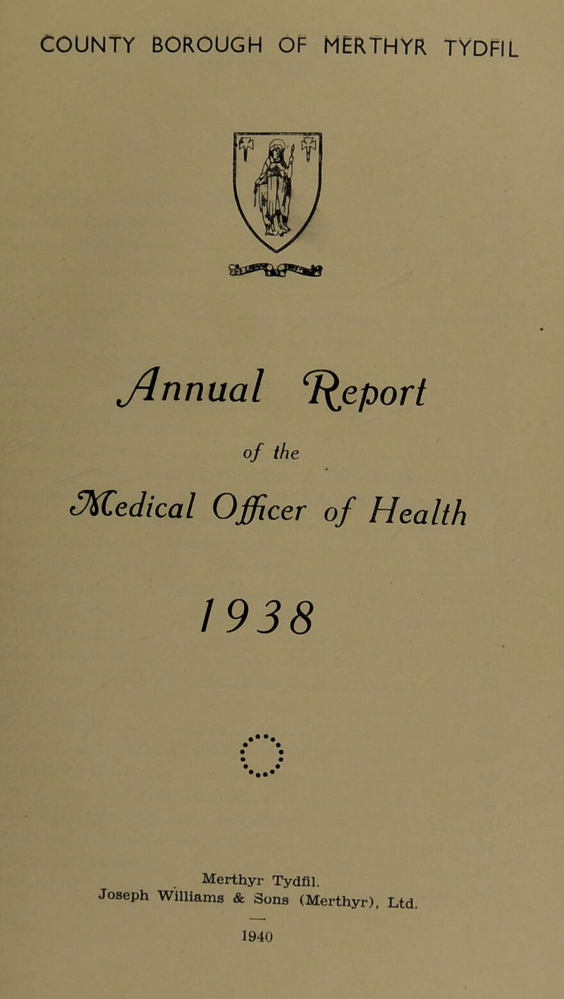 Jlnnual Report of the ^Medical Officer of Health 1938 Merthyr Tydfil. Joseph Williams & Sons (Merthyr), Ltd. 1940