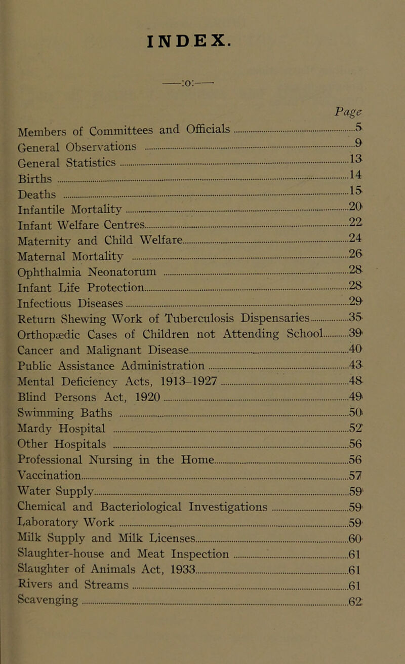 INDEX. Page Members of Committees and Officials 5 General Observations General Statistics Births Deaths Infantile Mortality 20' Infant Welfare Centres 22 Maternity and Child Welfare 24 Maternal MortaUty 26 Ophthalmia Neonatorum 28 Infant Life Protection 28 Infectious Diseases 29 Return Shewing Work of Tuberculosis Dispensaries 35- Orthopaedic Cases of Children not Attending School 39' Cancer and MaHgnant Disease 40 Public Assistance Administration 43 Mental Deficiency Acts, 1913-1927 48 Bhnd Persons Act, 1920 49 Swimming Baths 50' Mardy Hospital 5Z Other Hospitals 56 Professional Nursing in the Home 56 Vaccination 57 Water Supply 59' Chemical and Bacteriological Investigations 59 Laboratory Work 59 Milk Supply and Milk Licenses 60 Slaughter-house and Meat Inspection 61 Slaughter of Animals Act, 1933 61 Rivers and Streams ......61 Scavenging 62
