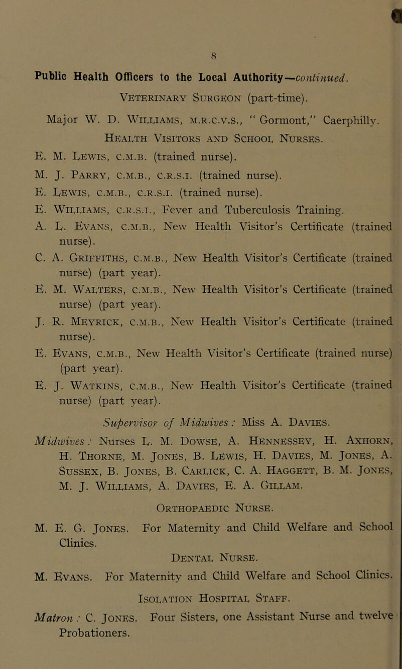 t 8 Public Health Officers to the Local kVii\ioniy—continued. Veterinary Surgeon (part-time). Major W. D. Williams, m.r.c.v.s.,  Gonnont,” Caerphilly. Health Visitors and School Nurses. E. M. Lewis, c.m.b. (trained nurse). M. J. Parry, c.m.b., c.r.s.i. (trained nurse). E. Lewis, c.m.b., c.r.s.i. (trained nurse). E. Williams, c.r.s.i.. Fever and Tuberculosis Training. A. L. Evans, c.m.b.. New Health Visitor's Certificate (trained nurse). C. A. Griffiths, c.m.b.. New Health Visitor’s Certificate (trained nurse) (part year). E. M. Walters, c.m.b.. New Health Visitor’s Certificate (trained nurse) (part year). J. R. Meyrick, c.m.b.. New Health Visitor’s Certificate (trained nurse). E. Evans, c.m.b.. New Health Visitor’s Certificate (trained nurse) (part year). E. J. Watkins, c.m.b.. New Health Visitor’s Certificate (trained nurse) (part year). Supervisor of Midwives: Miss A. Davies. Midwives: Nurses L. M. Dowse, A. Hennessey, H. Axhorn, H. Thorne, M. Jones, B. Lewis, H. Davies, M. Jones, A. Sussex, B. Jones, B. Carlick, C. A. Haggett, B. M. Jones, M. J. Williams, A. Davies, E. A. Gillam. Orthop.aedic Nurse. M. E. G. Jones. For Maternity and Cliild Welfare and School Clinics. Dental Nurse. M. Evans. For Maternity and Child Welfare and School Clinics. Isolation Hospital Staff. Matron: C. Jones. Four Sisters, one Assistant Nurse and twelve Probationers.