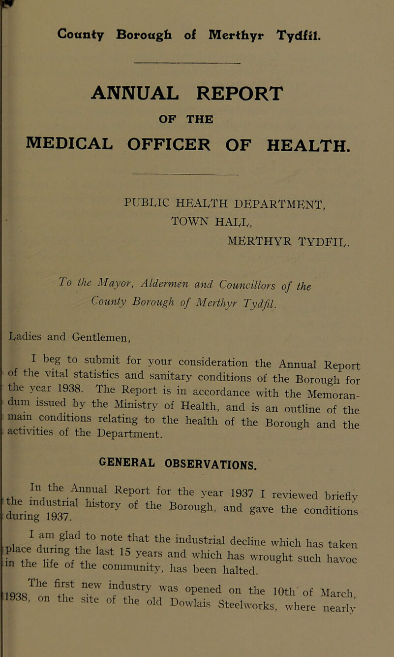 ANNUAL REPORT OF THE MEDICAL OFFICER OF HEALTH. PUBLIC health department, TOWN HALL, MERTHYR TYDFIL. To the Mayor, Aldermen and Councillors of the County Borough of Merthyr Tydfil. Ladies and Gentlemen, I beg to submit for your consideration the Annual Report of the vital statistics and sanitary conditions of the Borough for the year 1938. The Report is in accordance with the Memoran- dum issued by the Ministr>^ of Health, and is an outline of the mam conditions relating to the health of the Borough and the activities of the Department. GENERAL OBSERVATIONS. In the Annual Report for the year 1937 I reviewed brieflv I am glad to note that the industrial decline which has taken in the life of the community, has been halted. 1938™„n r ™ »' Mardi, 1938, on the site of the old Dowlais Steehvotks, where nearlv