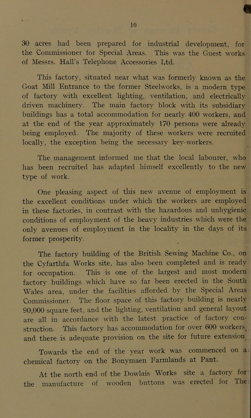 30 acres had been prepared for industrial development, for the Commissioner for Special Areas. This was the Guest works of Messrs. Hall’s Telephone Accessories Ltd. Tins factory, situated near what was formerly known as the Goat Mill Entrance to the former Steelworks, is a modern type of factory with excellent lighting, ventilation, and electricalh' driven machinery. The main factor^'^ block with its subsidiary buildings has a total accommodation for nearly 400 workers, and at the end of the year approximately 170 persons were already being employed. The majority of these workers were recruited locally, the exception being the necessary key-workers. The management informed me that the local labourer, who has been recruited has adapted himself excellentl>' to the new t>'pe of work. One pleasing aspect of tlris new avenue of employment is the excellent conditions under wlrich the workers are emploj'^ed in these factories, in contrast with the hazardous and unhygienic conditions of employment of the heavy industries which were the only avenues of employment in the locality in the days of its former prosperity. The factory building of the British Sewing Machine Co., on the Cyfarthfa Works site, has also been completed and is ready for occupation. This is one of the largest and most modem factory buildings which have so far been erected in the South Wales area, under the facilities afforded by the vSpecial Areas Commissioner. The floor space of this factory building is nearly 90,000 square feet, and the lighting, ventilation and general layout are all in accordance with the latest practice of factory con- stmction. This factory has accommodation for over 600 workers^ and there is adequate provision on the site for future extension^ Towards the end of the year work was commenced on a chemical factory on the Bonymaen farmlands at Pant. At the north end of the Dowlais Works site a factor^' for the manufacture of wooden buttons was erected for Ihe