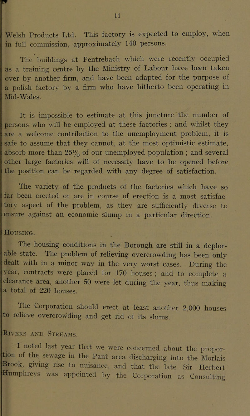 Welsh Products Ltd. This factory is expected to employ, when in full commission, approximately 140 persons. The buildings at Pentrebach which were recently occupied as a training centre by the Ministry of Labour have been taken over by another firm, and have been adapted for the purpose of a polish factory by a firm who have liitherto been operating in Mid-Wales. It is impossible to estimate at this juncture the number of persons who will be employed at these factories ; and wliilst they are a welcome contribution to the unemployment problem, it ■ is safe to assume that they cannot, at the most optimistic estimate, . absorb more than 25% of our unemployed population ; and several other large factories will of necessity have to be opened before I the position can be regarded with any degree of satisfaction. The variety of the products of the factories wliicli have so I far been erected or are in course of erection is a most satisfac- ; tory aspect of the problem, as they are sufficiently diverse to ensure against an economic slump in a particular direction. Housing. The housing conditions in the Borough are still in a deplor- able state. The problem of reheving overcrowding has been only dealt witli in a minor way in the very worst cases. During the year, contracts were placed for 170 houses ; and to complete a clearance area, another 50 were let during the year, thus making a total of 220 houses. The Corporation should erect at least another 2,000 houses to relieve overcrowding and get rid of its slums. Riveks and vStREAMS. I noted la.st year that we were concerned about the propor- tion of the sewage in the Pant area discharging into the Morlais Brook, giving rise to nuisance, and that the late Sir Herbert Humphreys was appointed by the Corporation as Consulting