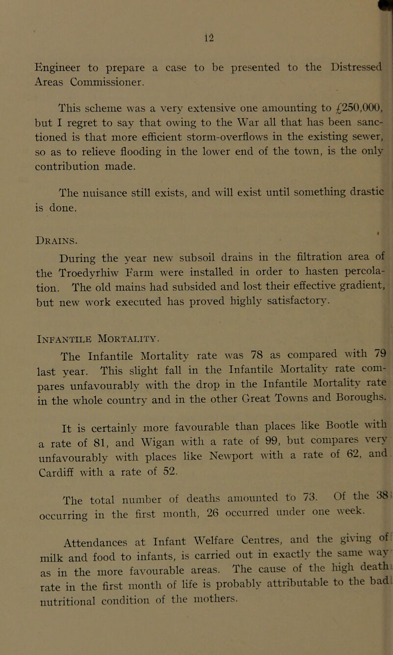 Engineer to prepare a case to be presented to the Distressed Areas Commissioner. This scheme was a very extensive one amounting to £250,000, but I regret to say that owing to the War all that has been sanc- tioned is that more efficient storm-overflows in the existing sewer, so as to relieve flooding iir the lower end of the town, is the only contribution made. The nuisance still exists, and will exist until something drastic is done. Drains. During the year new subsoil drains in the filtration area of the Troedyrhiw Farm were installed in order to hasten percola- tion. The old mains had subsided and lost their effective gradient, but new work executed has proved highly satisfactor3^ Infantile Mortality. The Infantile Mortality rate was 78 as compared with 79 last year. This slight fall in the Infantile Mortality rate com- pares unfavourably with the drop in the Infantile Mortality rate in the whole country and in the other Great Towns and Boroughs. It is certainly more favourable than places like Bootle with a rate of 81, and Wigan with a rate of 99, but compares very unfavourably w^ith places like Ne\vport wdth a rate of 62, and Cardiff wdth a rate of 52. The total number of deaths amounted to 73. Of the 38* occurring in the first month, 26 occurred under one week. Attendances at Infant Welfare Centres, and the gh ing of milk and food to infants, is carried out in exactly the same wa> as in the more favourable areas. The cause of the lugh death, rate in the first month of life is probably attributable to the bad. nutritional condition of the mothers.