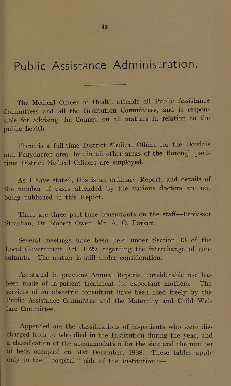 Public Assistance Administration. The IVIedical Officer of Health attends all Public Assistance Committees and all the Institution Committees, and is respon- sible for advising the Council on all matters in relation to the public health. There is a full-time District Medical Officer for the Dowlais and Penydarren area, but in all other areas of the Borough part- time District Medical Officers are employed. As I have stated, this is an ordinary Report, and details of the number of cases attended by the various doctors are not being published in this Report. There are three part-time consultants on the staff—Professor Strachan, Dr. Robert Owen, Mr. A. O. Parker. Several meetings have been held under Section 13 of the Local Government Act, 1929, regarding the interchange of con- sultants. The matter is still under consideration. As stated in previous Annual Reports, considerable use has been made of in-patient treatment for expectant mothers. The services of an obstetric consultant have been used freely by the Public Assistance Committee and the Maternity and Child Wel- fare Committee. Appended are the classifications of in-patients who were dis- charged from or who died in the Institution during the year, and a classification of the accommodation for the sick and the number of beds occupied on 31st December, 1938. These tables apply only to the  hospital ” side of tlie Institution :—