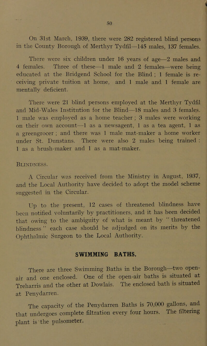 On 31st March, 1939, there were 282 registered blind persons in the County Borough of Merthyr Tydfil—145 males, 137 females. There were six children under 16 years of age—2 males and 4 females. Three of these—1 male and 2 females—were being educated at the Bridgend School for the Blind ; 1 female is re- ceiving private tuition at home, and 1 male and 1 female are mentally deficient. There were 21 blind persons employed at the Merthyr Tydfil and Mid-Wales Institution for the Blind—18 males and 3 females. 1 male was employed as a home teacher ; 3 males were working on their own account—1 as a newsagent, 1 as a tea agent, 1 as a greengrocer ; and there was 1 male mat-maker a home worker under St. Dunstans. There were also 2 males being trained : 1 as a brush-maker and 1 as a mat-maker. Blindness. A Circular was received from the Ministry- in August, 1937, and the Local Authority have decided to adopt the model scheme suggested in the Circular. Up to the present, 12 cases of threatened blindness have been notified voluntarily by practitioners, and it has been decided that owing to the ambiguity of what is meant by “ threatened blindness ” each case should be adjudged on its merits by the Ophthalmic Surgeon to the Local Authority. SWIMMING BATHS. There are three Swimming Baths in the Borough—two open- air and one enclosed. One of the open-air baths is situated at Treharris and the other at Dowlais. The enclosed bath is situated at Penydarren. The capacity of the Penydarren Baths is 70,000 gallons, and that undergoes complete filtration every four hours. The filtering plant is the pulsometer.