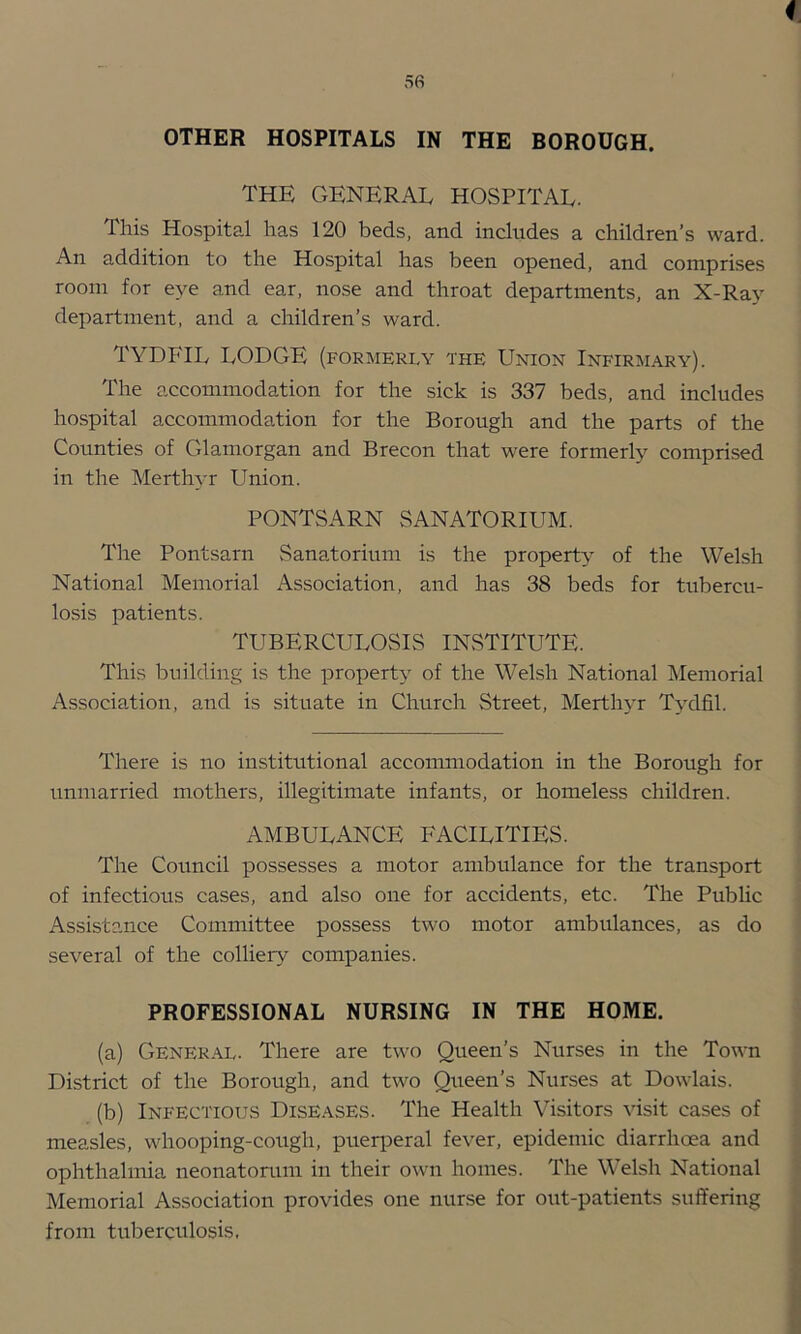 I 56 OTHER HOSPITALS IN THE BOROUGH. THE GENERAL HOSPITAL. This Hospital has 120 beds, and includes a children’s ward. An addition to the Hospital has been opened, and comprises room for eye and ear, nose and throat departments, an X-Ray department, and a children’s ward. TYDFIL LODGE (formerly the Union Infirjiary). The accommodation for the sick is 337 beds, and includes hospital accommodation for the Borough and the parts of the Counties of Glamorgan and Brecon that were formerly comprised in the Merthyr Union. PONTSARN SANATORIUM. The Pontsarn Sanatorium is the property of the Welsh National Memorial Association, and has 38 beds for tubercu- losis patients. TUBERCULOSIS INSTITUTE. This building is the property of the Welsh National Memorial Association, and is situate in Church Street, Merthyr Tydfil. There is no institutional accommodation in the Borough for unmarried mothers, illegitimate infants, or homeless children. ambulance facilities. The Council possesses a motor ambulance for the transport of infectious cases, and also one for accidents, etc. The Public Assistance Committee possess two motor ambulances, as do several of the colliery companies. PROFESSIONAL NURSING IN THE HOME. (a) General. There are two Queen’s Nurses in the Town District of the Borough, and two Queen’s Nurses at Dowlais. (b) Infectious Diseases. The Health Visitors visit cases of measles, whooping-cough, pueqDeral fever, epidemic diarrhoea and ophthalmia neonatorum in their own homes. The Welsh National Memorial Association provides one nurse for out-patients suffering from tuberculosis.
