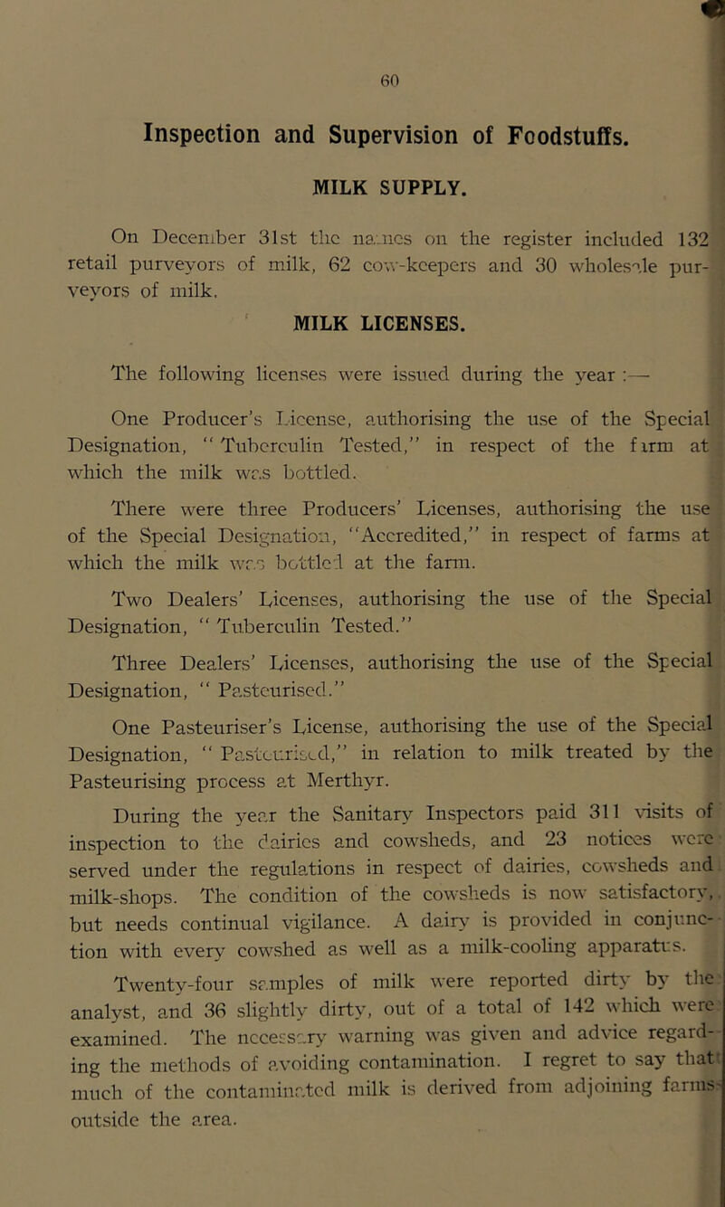 Inspection and Supervision of Foodstuffs. MILK SUPPLY, On December 31st tlic names on the register included 132 retail purveyors of milk, 62 cow-kcepcrs and 30 wholesale pur- veyors of milk. ' MILK LICENSES. The following licenses were issued during the year :— One Producer’s License, authorising the use of the Special Designation, “Tuberculin Tested,’’ in respect of the firm at which the milk was bottled. There were three Producers’ Licenses, authorising the use of the Special Designation, Accredited,’’ in respect of farms at which the milk wr.s bottled at the farm. Two Dealers’ Licenses, authorising the use of the Special Designation, “ Tuberculin Tested.’’ Three Dealers’ Licenses, authorising the use of the Special Designation, “ Pasteurised.’’ One Pasteuriser’s License, authorising the use of the Special Designation, “ Pasteurised,’’ in relation to milk treated by the Pasteurising process at Merthyr. During the year the Sanitary Inspectors paid 311 visits of inspection to the dairies and cowsheds, and 23 notices were served under the regulations in respect of dairies, cowsheds and milk-shops. The condition of the cowsheds is now satisfactory, but needs continual vigilance. A dair>- is provided in conjunc- tion with ever\' cowshed as well as a milk-cooling apparati:s. Twenty-four samples of milk were reported dirty by the analyst, and 36 slightly dirty, out of a total of 142 which were examined. The nccessar>' warning was given and advice regard- ing the methods of avoiding contamination. I regret to say that much of the contaminated milk is derived from adjoining farms- outside the area.