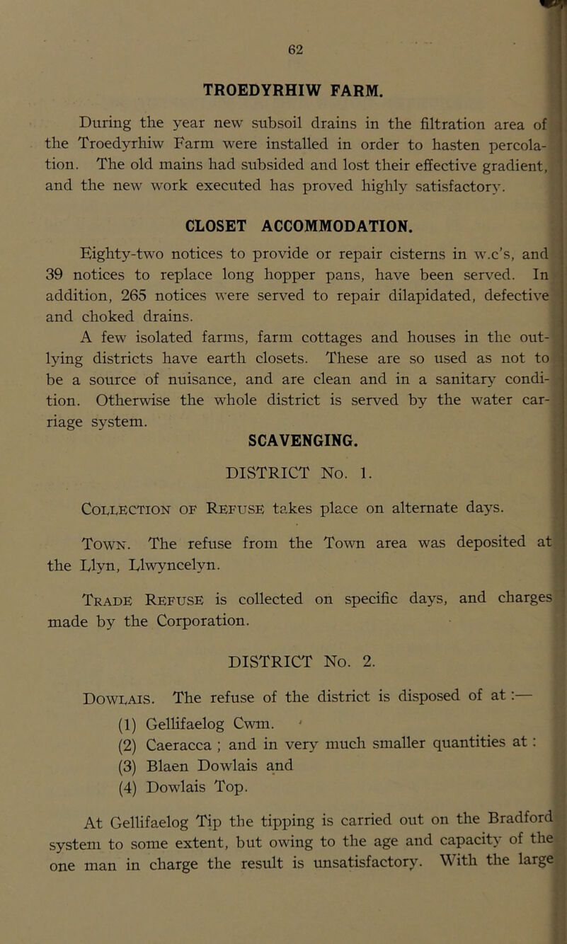 TROEDYRHIW FARM. ! During the year new subsoil drains in the filtration area of the Troedyrhiw Farm were installed in order to hasten percola- tion. The old mains had subsided and lost their effective gradient, and the new work executed has proved highly satisfactory. CLOSET ACCOMMODATION. Eighty-two notices to provide or repair cisterns in w.c’s, and 39 notices to replace long hopper pans, have been served. In addition, 265 notices were served to repair dilapidated, defective and choked drains. A few isolated farms, farm cottages and houses in the out- lying districts have earth closets. These are so used as not to be a source of nuisance, and are clean and in a sanitary condi- ; tion. Otherwise the whole district is served by the water car- riage system. SCAVENGING. DISTRICT No. 1. Collection of Refuse takes place on alternate days. Town. The refuse from the Town area was deposited at the Llyn, Dlwyncelyn. Trade Refuse is collected on specific days, and charges made by the Corporation. DISTRICT No. 2. Dowlais. The refuse of the district is disposed of at:— (1) Gellifaelog Cwm. (2) Caeracca ; and in very much smaller quantities at: (3) Blaen Dowlais and (4) Dowlais Top. At Gellifaelog Tip the tipping is carried out on the Bradford system to some extent, but owing to the age and capacity of the one man in charge the result is imsatisfactory. With the large