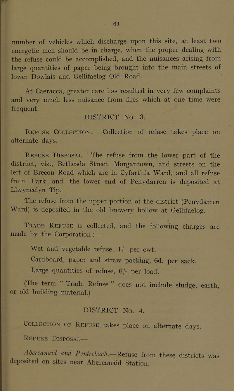 number of vehicles which discharge upon this site, at least two energetic men should be in charge, when the proper dealing with the refuse could be accomplished, and the nuisances arising from large quantities of paper being brought into the main streets of lower Dowlais and Gellifaelog Old Road. At Caeracca, greater care has resulted in very few complaints and very much less nuisance from fires which at one time were frequent. DISTRICT No. 3. Refuse Collection. Colleetion of refuse takes place on alternate days. Refuse Disposal. ' The refuse from the lower part of the distruet, viz., Bethesda Street, Morgantown, and streets on the left of Breeon Road whieh are in Cyfarthfa Ward, and all refuse from Park and the lower end of Penydarren is deposited at Llwyneelyn Tip. The refuse from the upper portion of the district (Penydarren Ward) is deposited in the old brewer\^ hollow at Gellifaelog. Trade Refuse is collected, and the following charges are made by the Corporation :— Wet and vegetable refuse, 1/- per cwt. Cardboard, paper and straw packing, fid. per sack. Large quantities of refuse, fi/- per load. (The term Trade Refuse ” does not include sludge, earth, or old building material.) DISTRICT No. 4. Collection of Ri<;fuse takes place on alternate days. Refu.se Disposal— /Ibercanaid and Pcnirebacli.—Refuse from these districts was deposited on sites near Abercanaid Station,