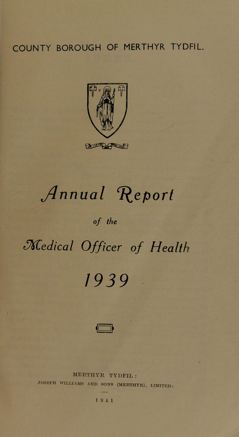 Jinnual T^eport of the Medical Officer of Health 1939 MERTHYR TYDFIL : JOSKPH WILLIAMS AND SONS (MERTHTR), LIMITED