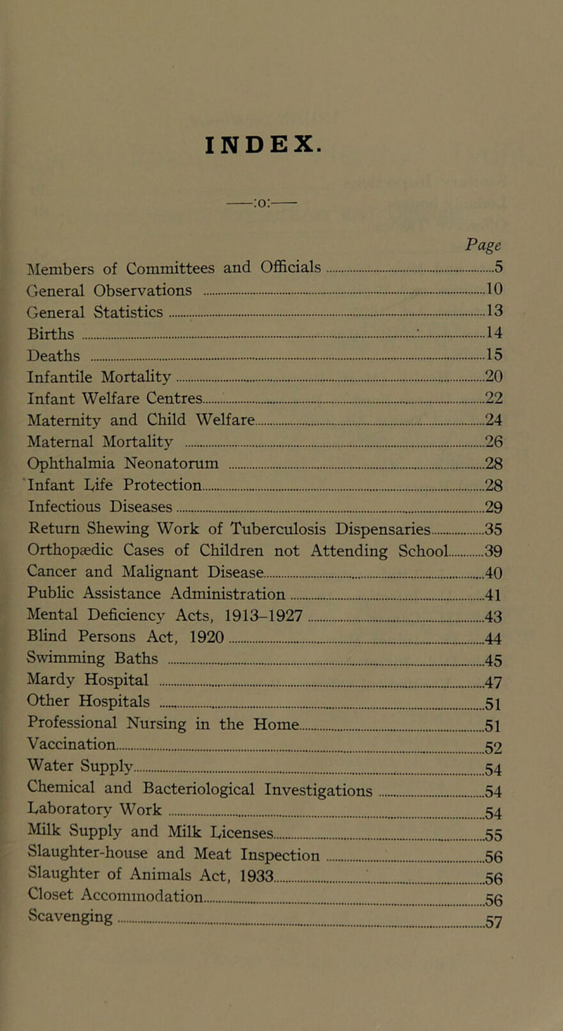 INDEX. Page Members of Committees and Officials 5 General Observations 10 General Statistics 13 Births 14 Deaths 15 Infantile Mortality 20 Infant Welfare Centres 22 Maternity and Child Welfare 24 Maternal Mortahty 26 Ophthalmia Neonatorum 28 'Infant Life Protection 28 Infectious Diseases 29 Return Shewing Work of Tuberculosis Dispensaries 35 Orthopaedic Cases of Children not Attending School 39 Cancer and Malignant Disease 40 Public Assistance Administration 41 Mental Deficienc} Acts, 1913-1927 43 Blind Persons Act, 1920 44 Swimming Baths 45 Mardy Hospital 47 Other Hospitals 51 Professional Nursing in the Home 51 Vaccination 52 Water Supply 54 Chemical and Bacteriological Investigations 54 Laboratory Work 54 Milk Supply and Milk Licenses 55 Slaughter-house and Meat Inspection 56 Slaughter of Animals Act, 1933 56 Closet Accommodation 56 Scavenging 57
